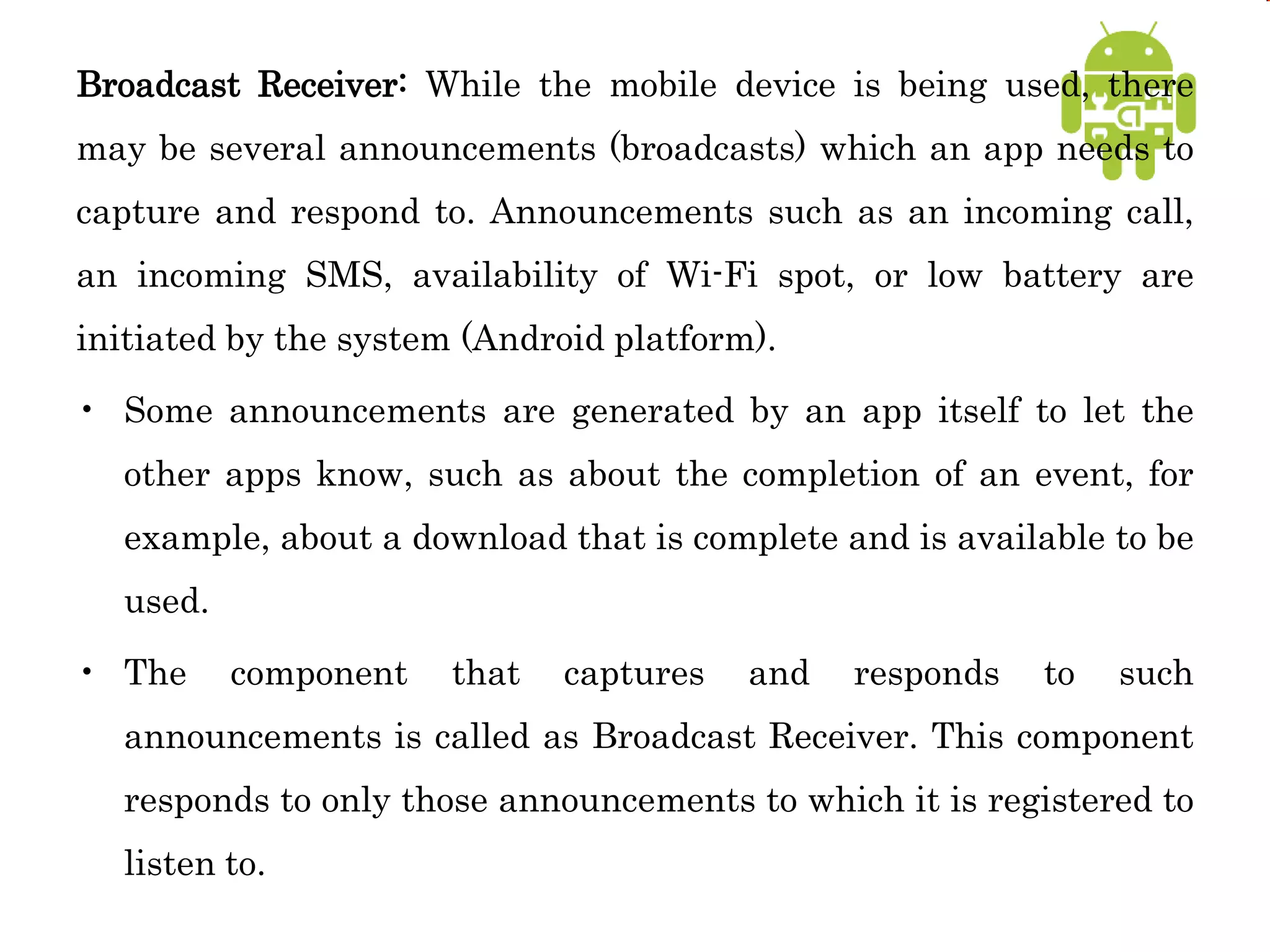 Broadcast Receiver: While the mobile device is being used, there
may be several announcements (broadcasts) which an app needs to
capture and respond to. Announcements such as an incoming call,
an incoming SMS, availability of Wi-Fi spot, or low battery are
initiated by the system (Android platform).
• Some announcements are generated by an app itself to let the
other apps know, such as about the completion of an event, for
example, about a download that is complete and is available to be
used.
• The component that captures and responds to such
announcements is called as Broadcast Receiver. This component
responds to only those announcements to which it is registered to
listen to.
 