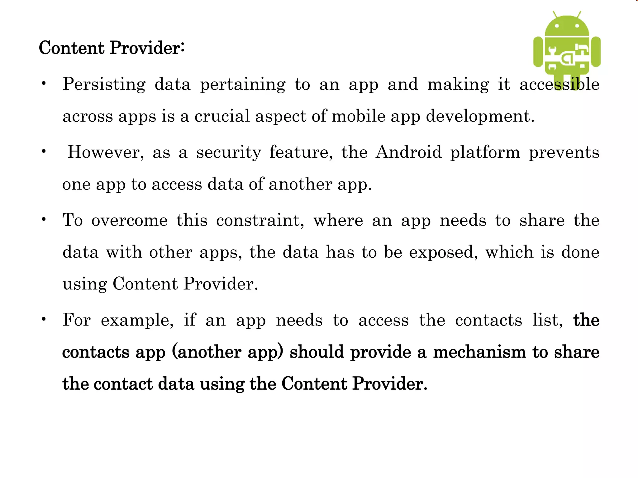 Content Provider:
• Persisting data pertaining to an app and making it accessible
across apps is a crucial aspect of mobile app development.
• However, as a security feature, the Android platform prevents
one app to access data of another app.
• To overcome this constraint, where an app needs to share the
data with other apps, the data has to be exposed, which is done
using Content Provider.
• For example, if an app needs to access the contacts list, the
contacts app (another app) should provide a mechanism to share
the contact data using the Content Provider.
 