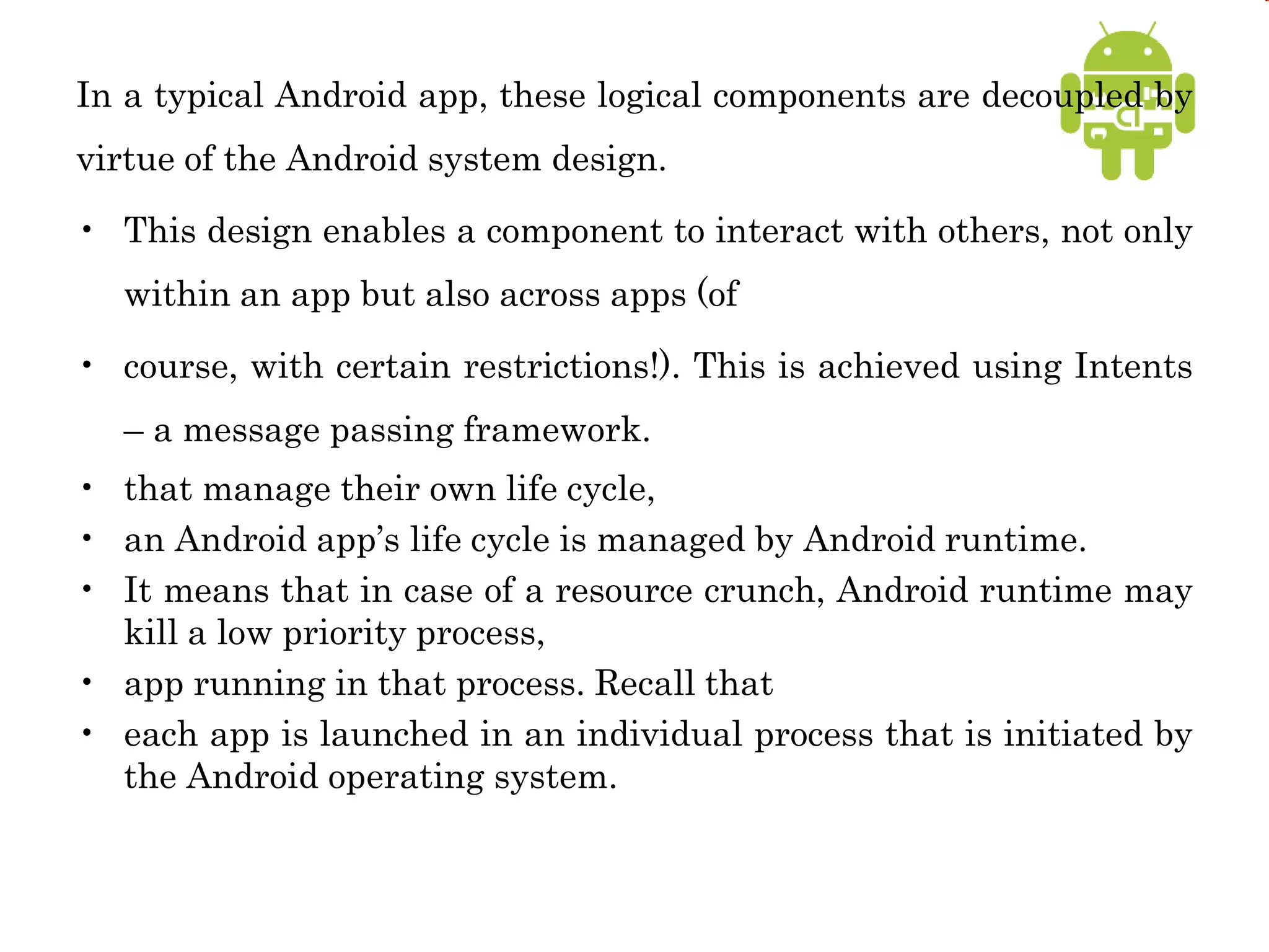In a typical Android app, these logical components are decoupled by
virtue of the Android system design.
• This design enables a component to interact with others, not only
within an app but also across apps (of
• course, with certain restrictions!). This is achieved using Intents
– a message passing framework.
• that manage their own life cycle,
• an Android app’s life cycle is managed by Android runtime.
• It means that in case of a resource crunch, Android runtime may
kill a low priority process,
• app running in that process. Recall that
• each app is launched in an individual process that is initiated by
the Android operating system.
 