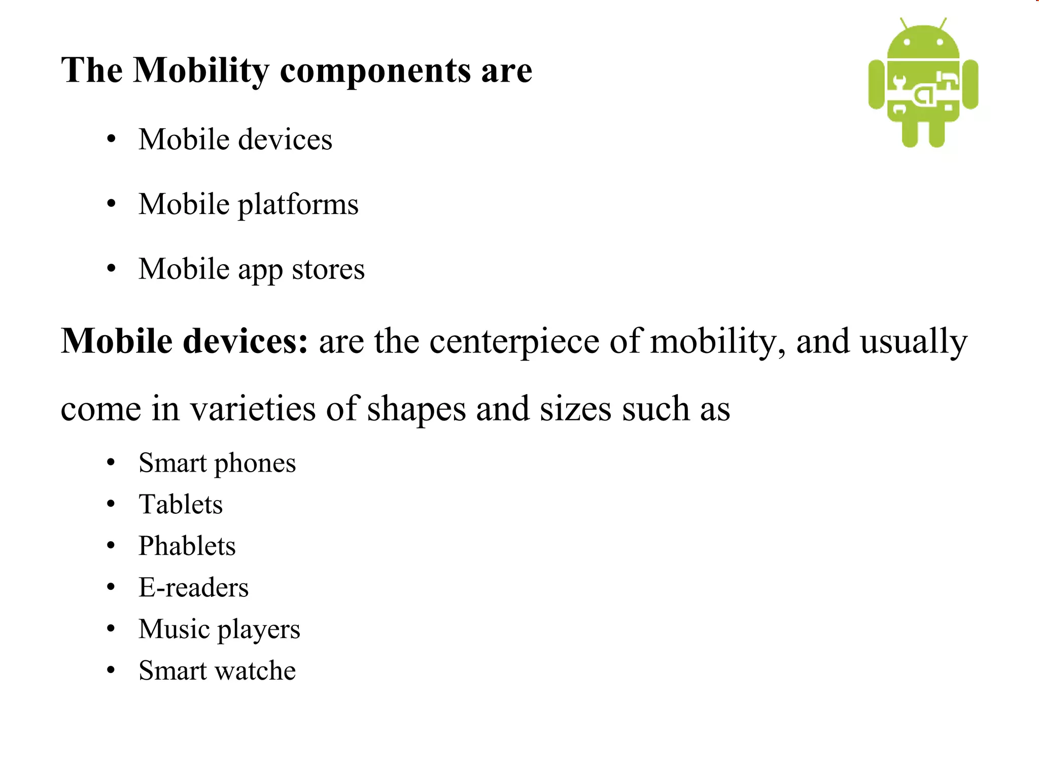 The Mobility components are
• Mobile devices
• Mobile platforms
• Mobile app stores
Mobile devices: are the centerpiece of mobility, and usually
come in varieties of shapes and sizes such as
• Smart phones
• Tablets
• Phablets
• E-readers
• Music players
• Smart watche
 