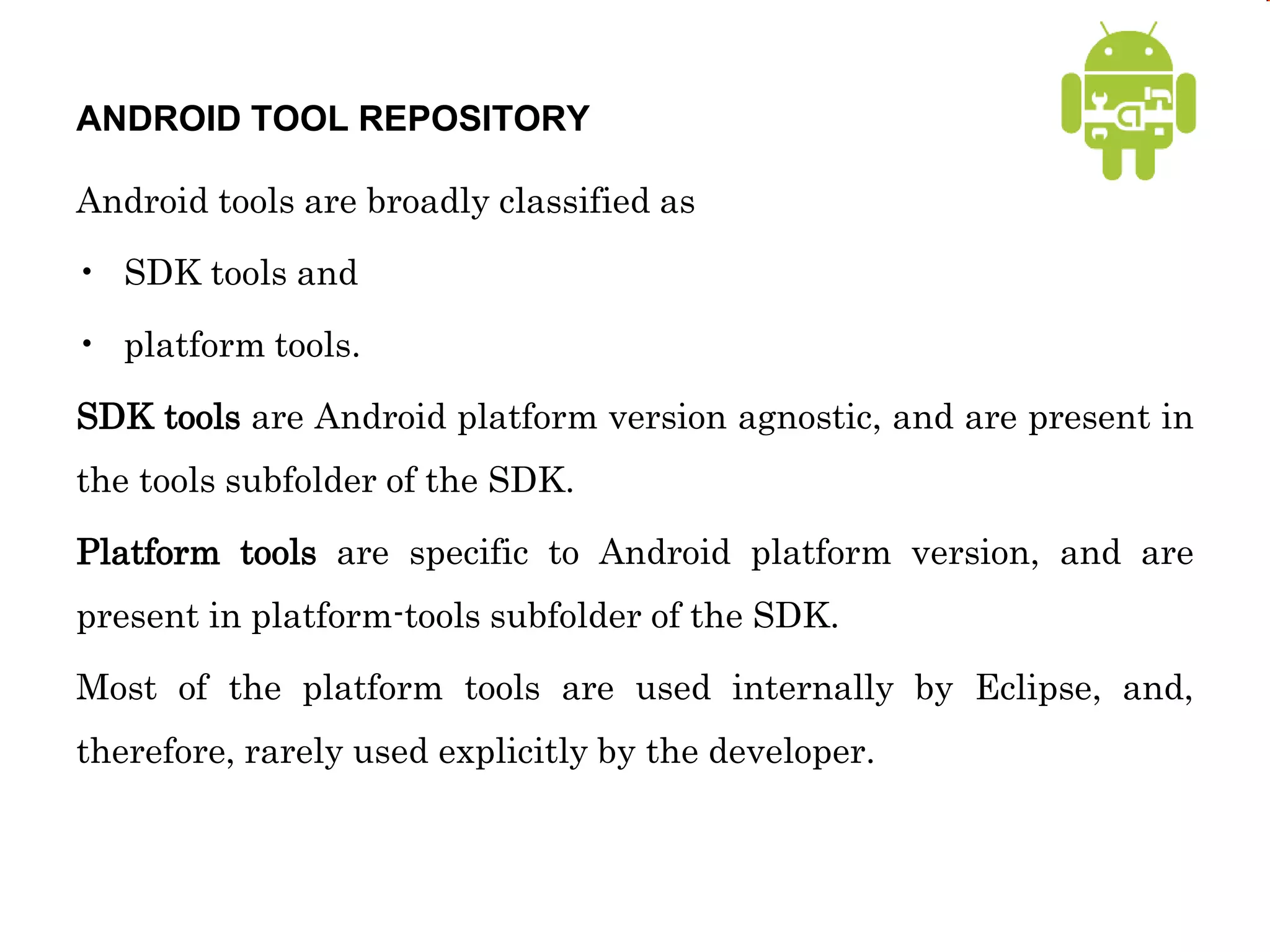 ANDROID TOOL REPOSITORY
Android tools are broadly classified as
• SDK tools and
• platform tools.
SDK tools are Android platform version agnostic, and are present in
the tools subfolder of the SDK.
Platform tools are specific to Android platform version, and are
present in platform-tools subfolder of the SDK.
Most of the platform tools are used internally by Eclipse, and,
therefore, rarely used explicitly by the developer.
 