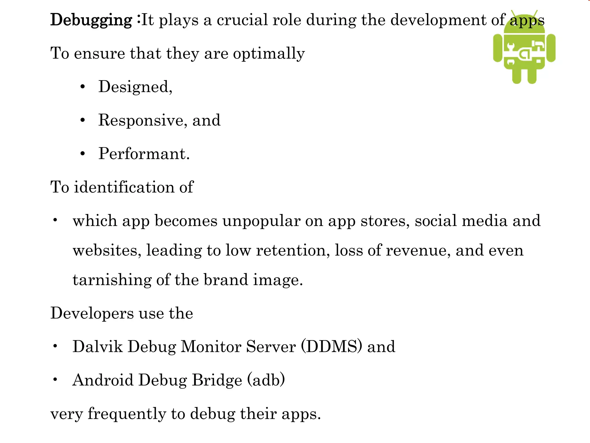 Debugging :It plays a crucial role during the development of apps
To ensure that they are optimally
• Designed,
• Responsive, and
• Performant.
To identification of
• which app becomes unpopular on app stores, social media and
websites, leading to low retention, loss of revenue, and even
tarnishing of the brand image.
Developers use the
• Dalvik Debug Monitor Server (DDMS) and
• Android Debug Bridge (adb)
very frequently to debug their apps.
 