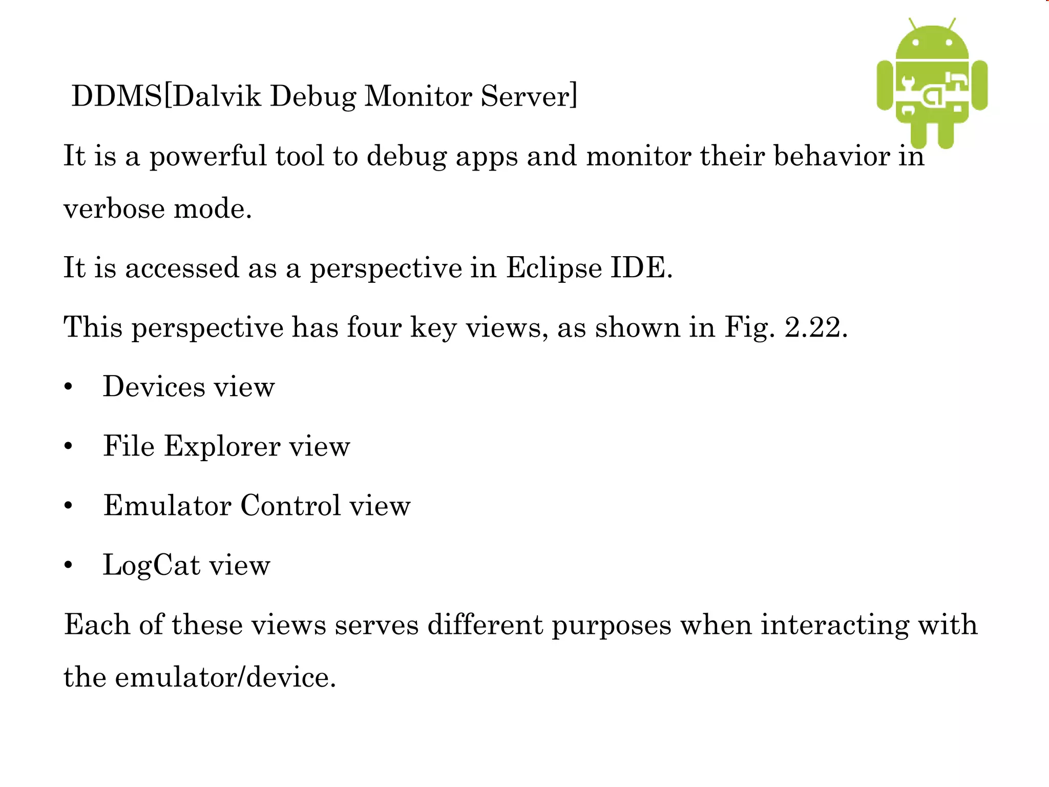DDMS[Dalvik Debug Monitor Server]
It is a powerful tool to debug apps and monitor their behavior in
verbose mode.
It is accessed as a perspective in Eclipse IDE.
This perspective has four key views, as shown in Fig. 2.22.
• Devices view
• File Explorer view
• Emulator Control view
• LogCat view
Each of these views serves different purposes when interacting with
the emulator/device.
 