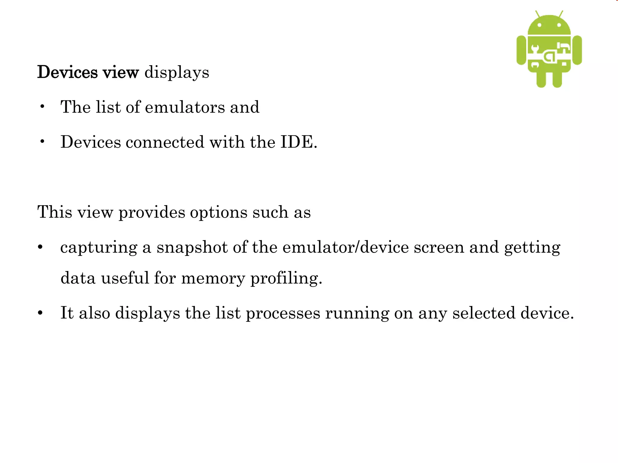 Devices view displays
• The list of emulators and
• Devices connected with the IDE.
This view provides options such as
• capturing a snapshot of the emulator/device screen and getting
data useful for memory profiling.
• It also displays the list processes running on any selected device.
 