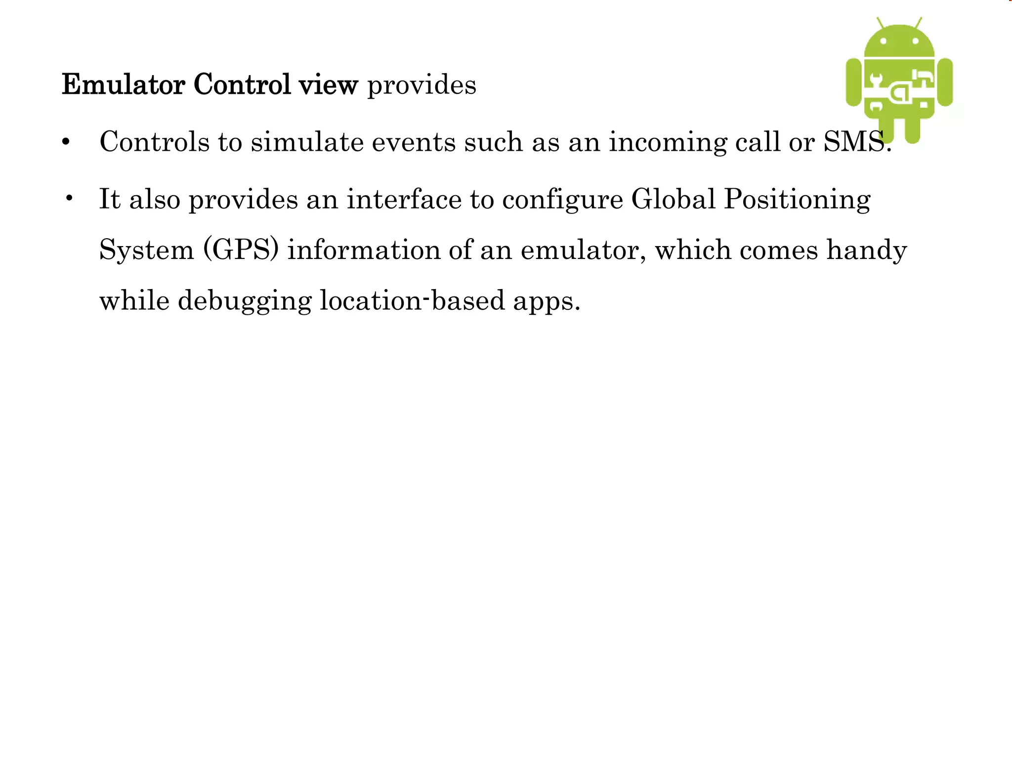 Emulator Control view provides
• Controls to simulate events such as an incoming call or SMS.
• It also provides an interface to configure Global Positioning
System (GPS) information of an emulator, which comes handy
while debugging location-based apps.
 