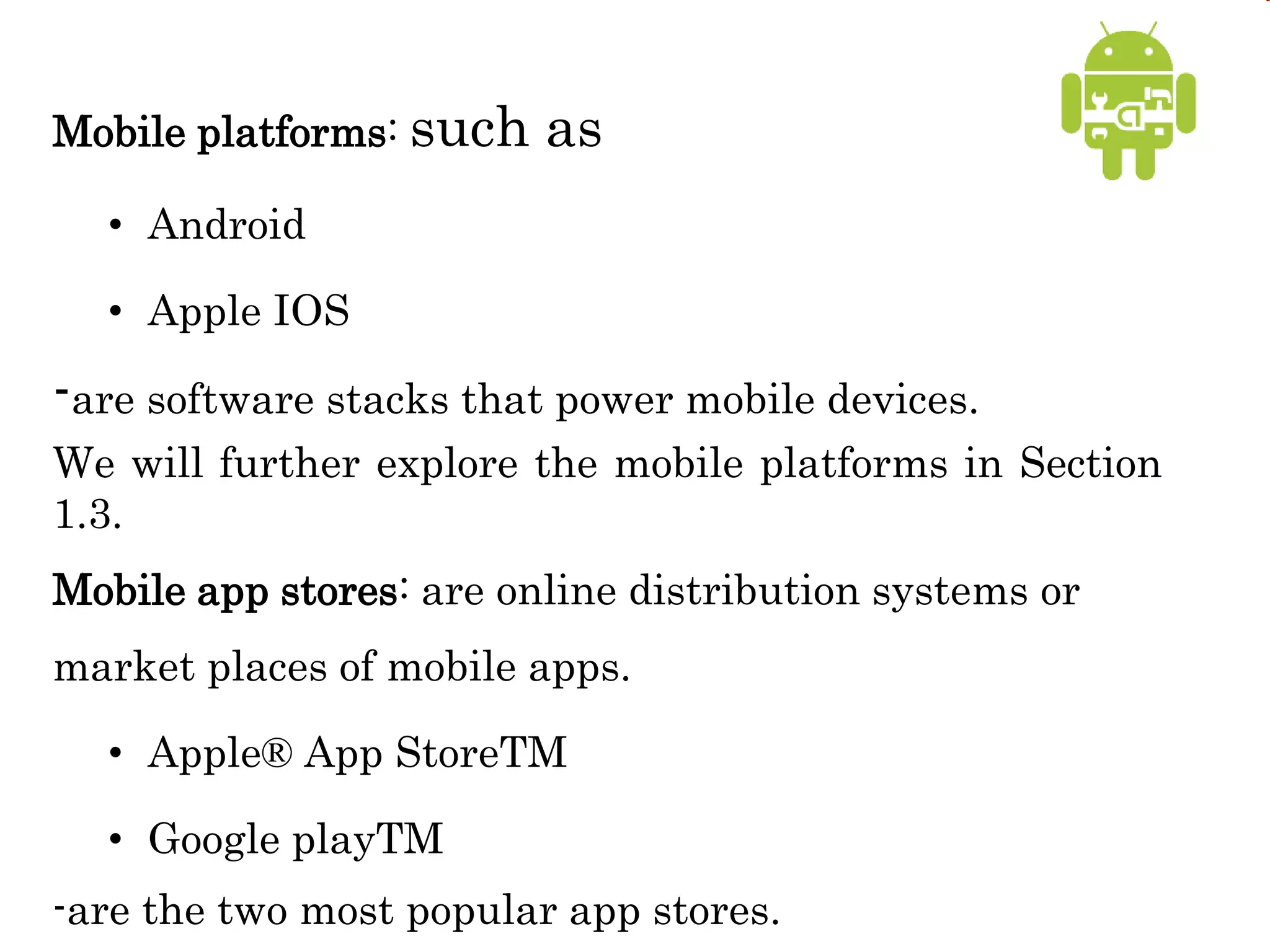 Mobile platforms: such as
• Android
• Apple IOS
-are software stacks that power mobile devices.
We will further explore the mobile platforms in Section
1.3.
Mobile app stores: are online distribution systems or
market places of mobile apps.
• Apple® App StoreTM
• Google playTM
-are the two most popular app stores.
 