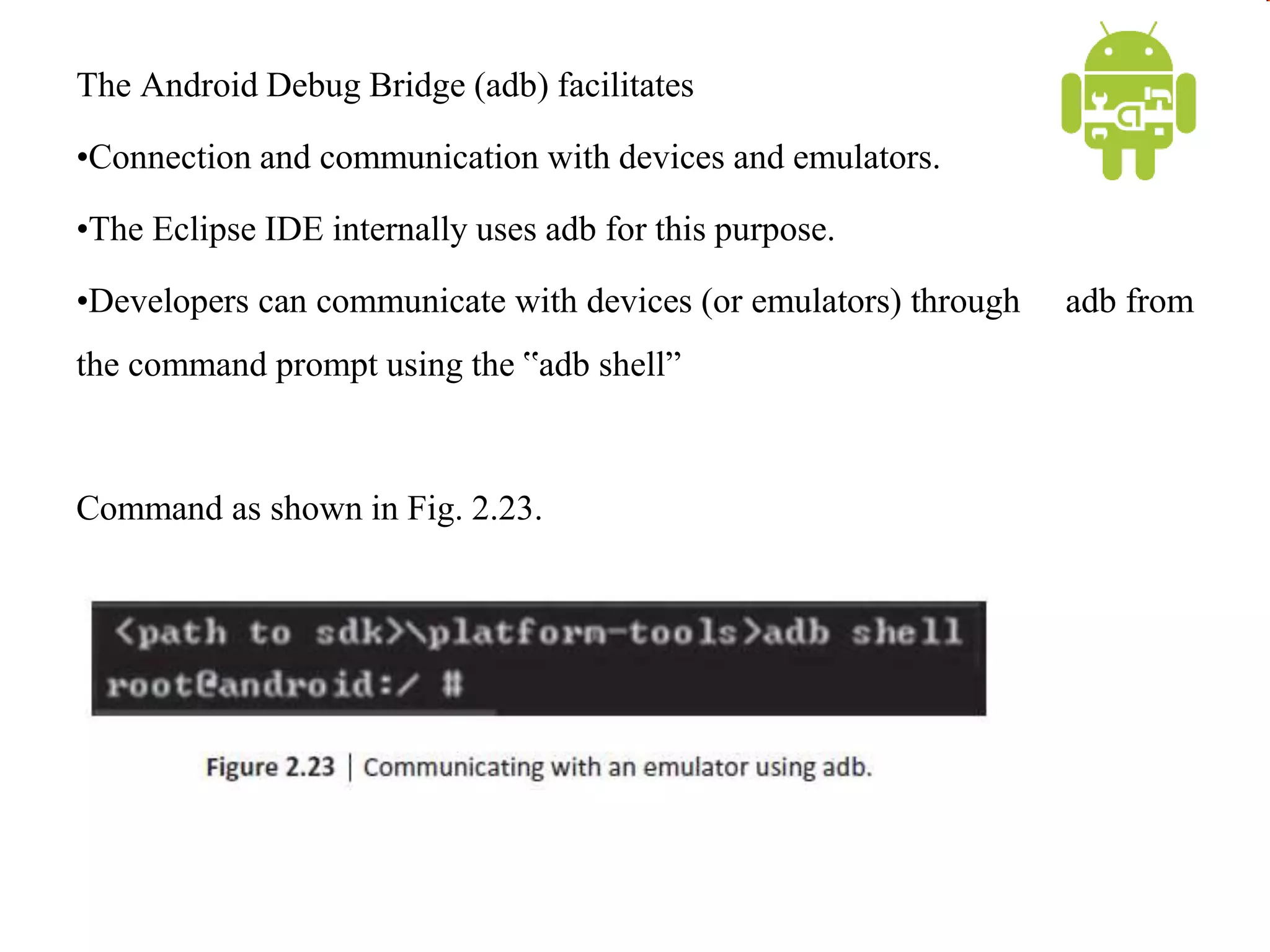 The Android Debug Bridge (adb) facilitates
•Connection and communication with devices and emulators.
•The Eclipse IDE internally uses adb for this purpose.
•Developers can communicate with devices (or emulators) through adb from
the command prompt using the ‟adb shell”
Command as shown in Fig. 2.23.
 