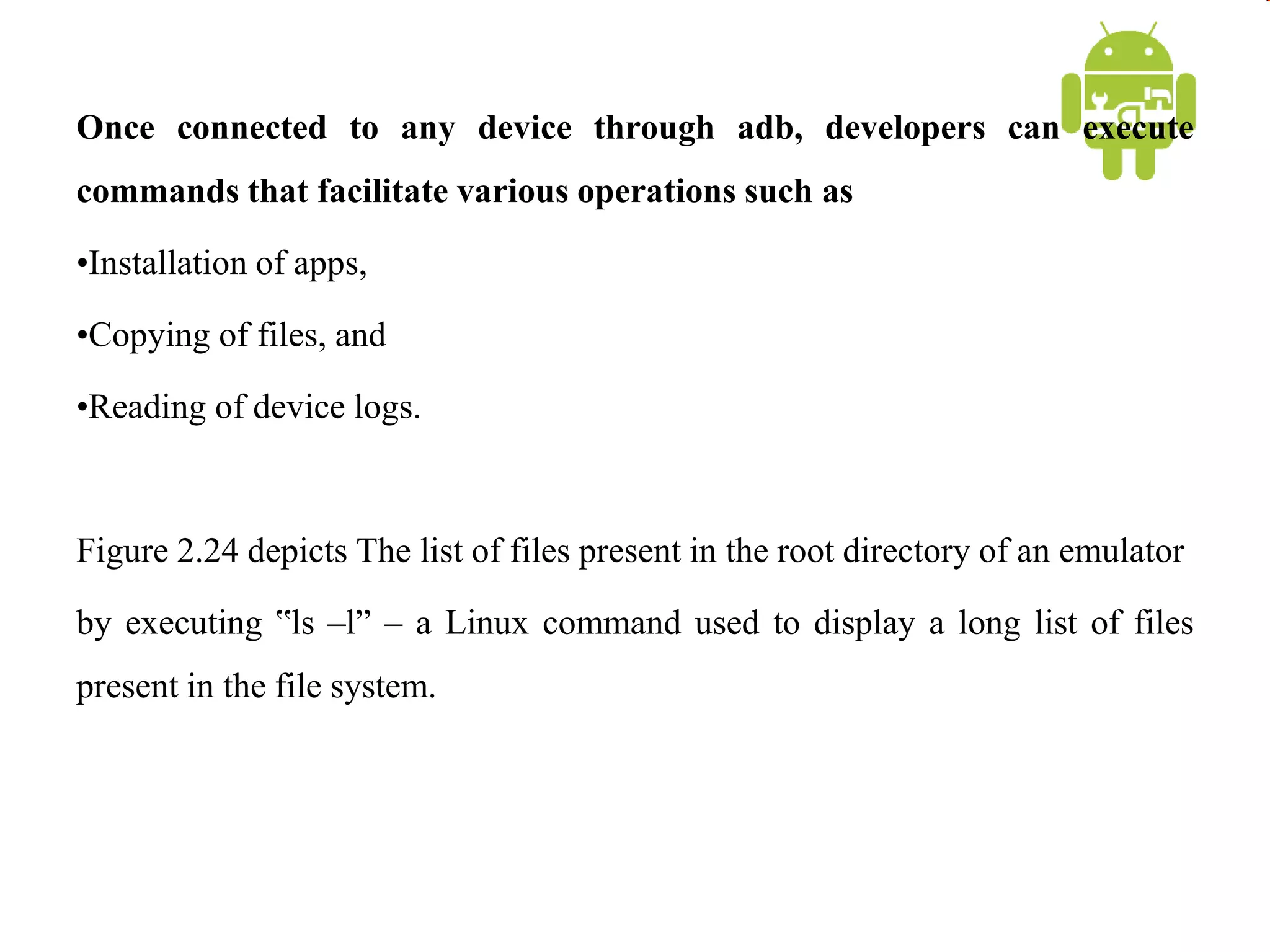 Once connected to any device through adb, developers can execute
commands that facilitate various operations such as
•Installation of apps,
•Copying of files, and
•Reading of device logs.
Figure 2.24 depicts The list of files present in the root directory of an emulator
by executing ‟ls –l” – a Linux command used to display a long list of files
present in the file system.
 