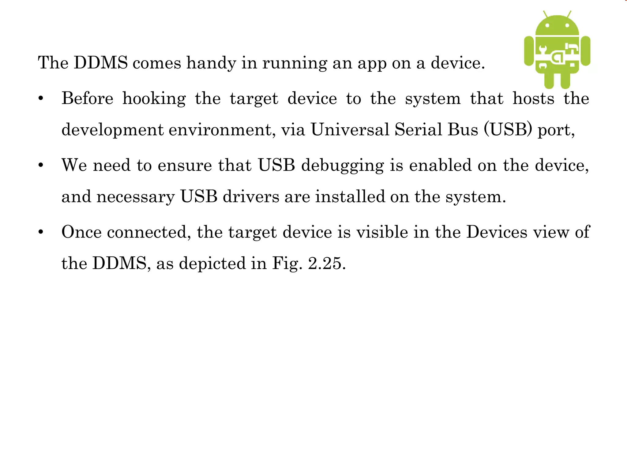 The DDMS comes handy in running an app on a device.
• Before hooking the target device to the system that hosts the
development environment, via Universal Serial Bus (USB) port,
• We need to ensure that USB debugging is enabled on the device,
and necessary USB drivers are installed on the system.
• Once connected, the target device is visible in the Devices view of
the DDMS, as depicted in Fig. 2.25.
 