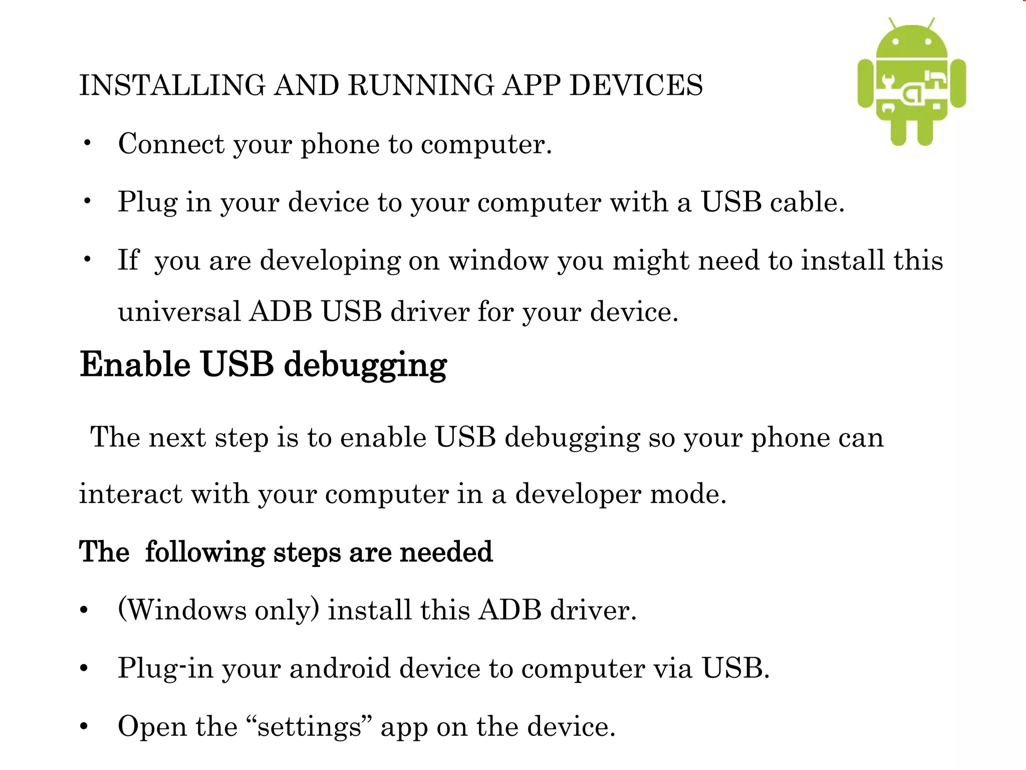 INSTALLING AND RUNNING APP DEVICES
• Connect your phone to computer.
• Plug in your device to your computer with a USB cable.
• If you are developing on window you might need to install this
universal ADB USB driver for your device.
Enable USB debugging
The next step is to enable USB debugging so your phone can
interact with your computer in a developer mode.
The following steps are needed
• (Windows only) install this ADB driver.
• Plug-in your android device to computer via USB.
• Open the “settings” app on the device.
 