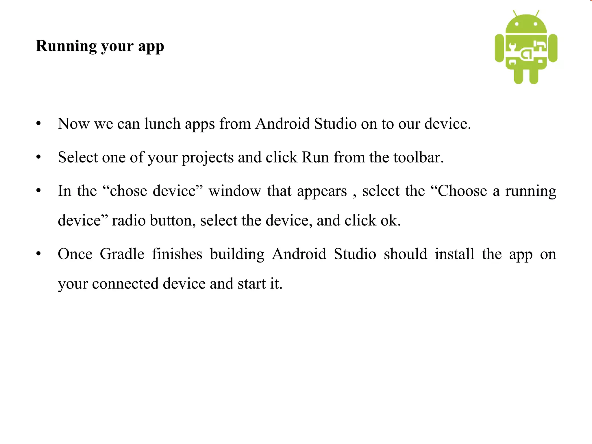 Running your app
• Now we can lunch apps from Android Studio on to our device.
• Select one of your projects and click Run from the toolbar.
• In the “chose device” window that appears , select the “Choose a running
device” radio button, select the device, and click ok.
• Once Gradle finishes building Android Studio should install the app on
your connected device and start it.
 
