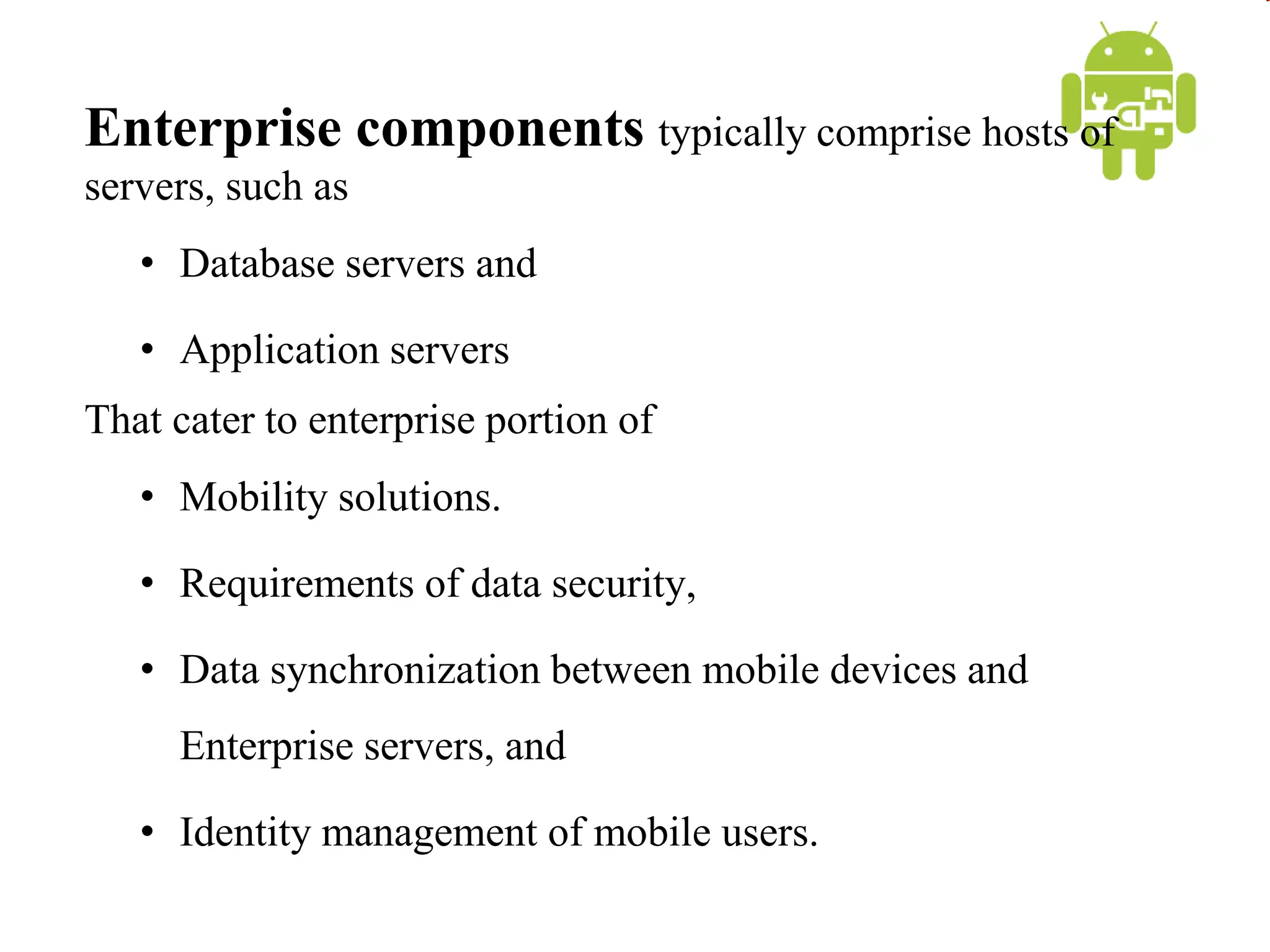 Enterprise components typically comprise hosts of
servers, such as
• Database servers and
• Application servers
That cater to enterprise portion of
• Mobility solutions.
• Requirements of data security,
• Data synchronization between mobile devices and
Enterprise servers, and
• Identity management of mobile users.
 