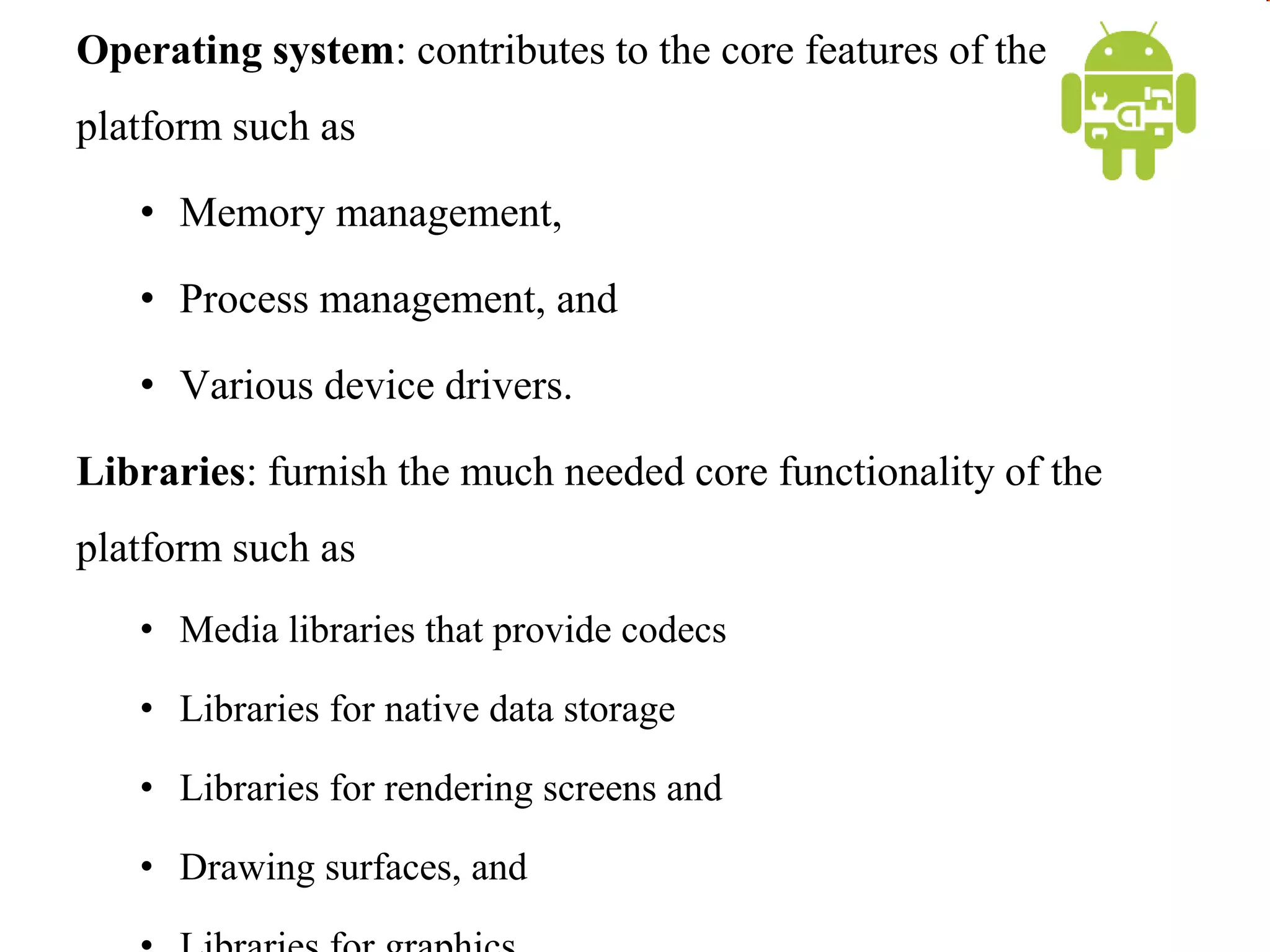Operating system: contributes to the core features of the
platform such as
• Memory management,
• Process management, and
• Various device drivers.
Libraries: furnish the much needed core functionality of the
platform such as
• Media libraries that provide codecs
• Libraries for native data storage
• Libraries for rendering screens and
• Drawing surfaces, and
 