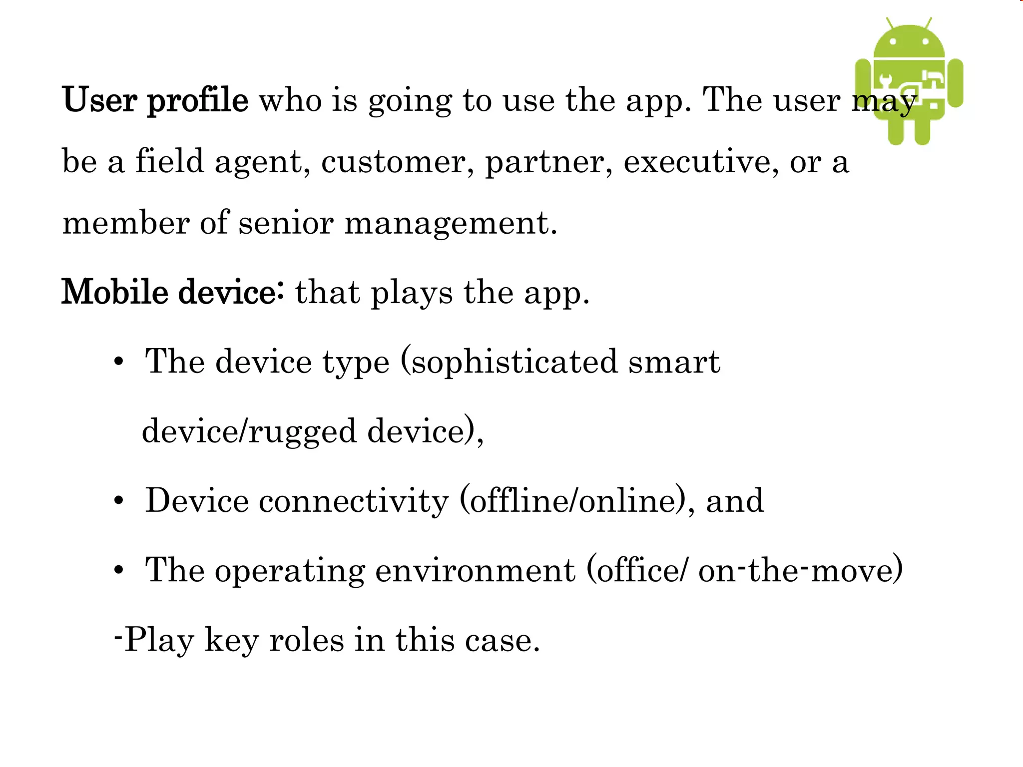 User profile who is going to use the app. The user may
be a field agent, customer, partner, executive, or a
member of senior management.
Mobile device: that plays the app.
• The device type (sophisticated smart
device/rugged device),
• Device connectivity (offline/online), and
• The operating environment (office/ on-the-move)
-Play key roles in this case.
 