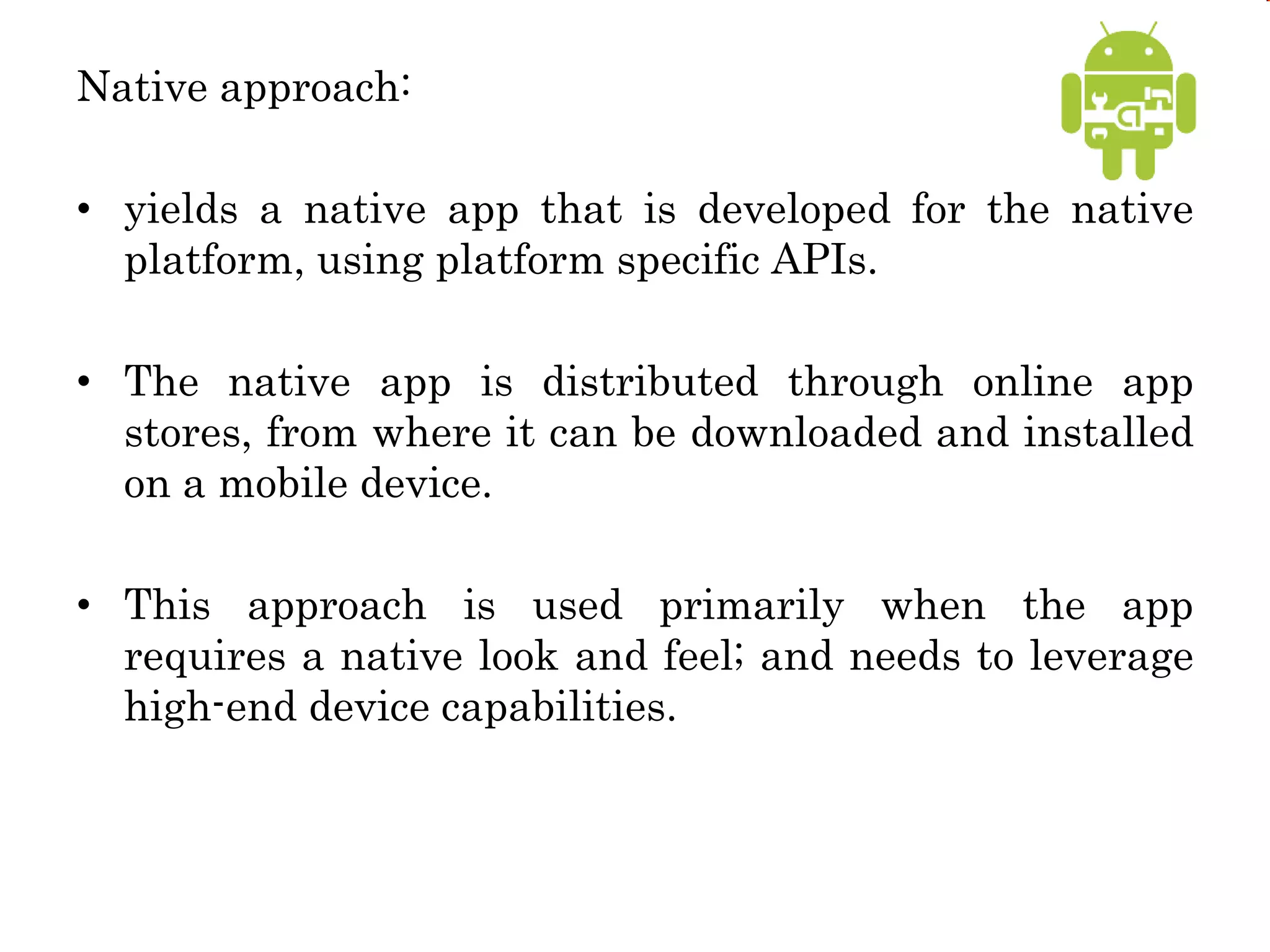 Native approach:
• yields a native app that is developed for the native
platform, using platform specific APIs.
• The native app is distributed through online app
stores, from where it can be downloaded and installed
on a mobile device.
• This approach is used primarily when the app
requires a native look and feel; and needs to leverage
high-end device capabilities.
 