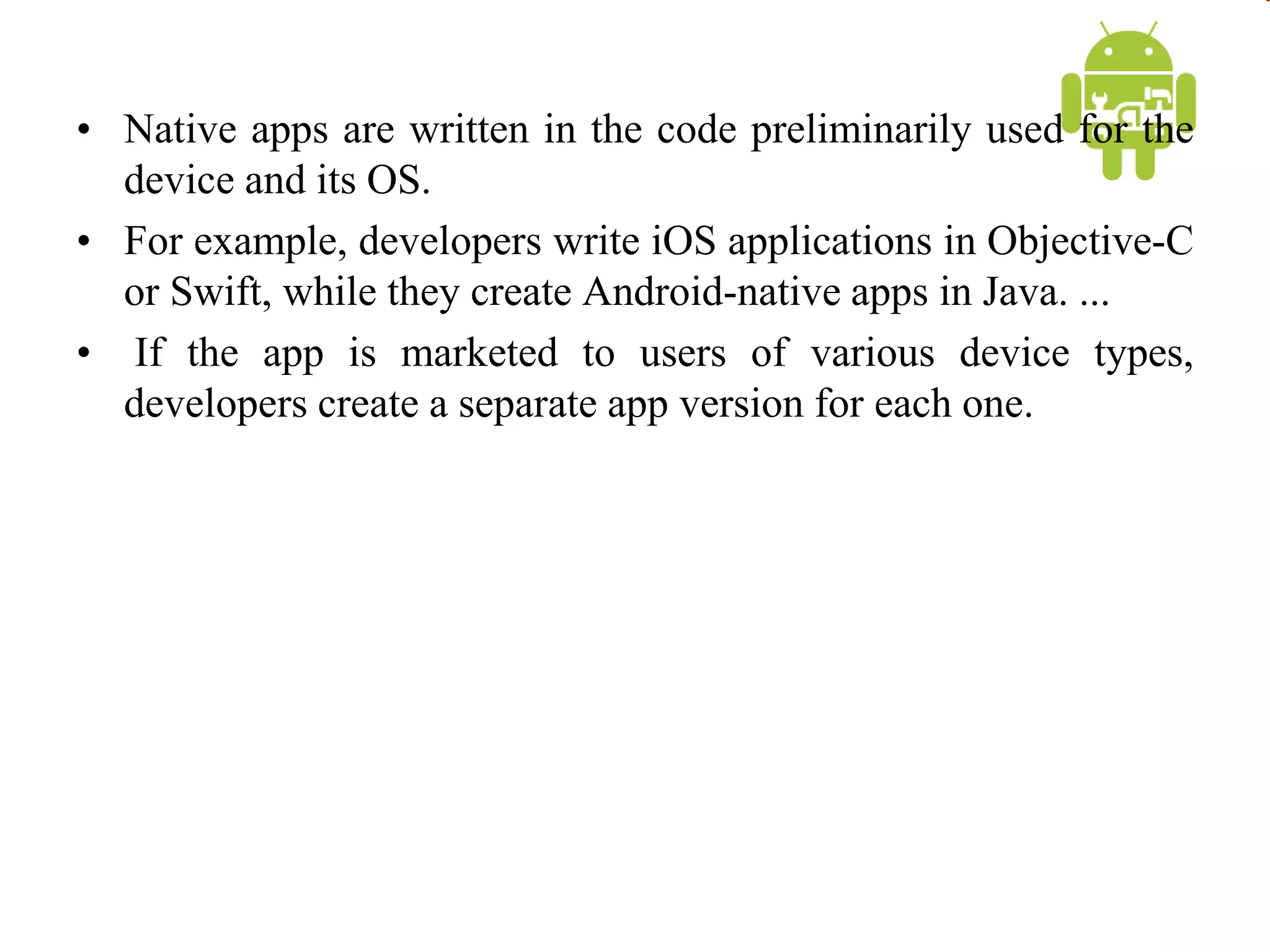 • Native apps are written in the code preliminarily used for the
device and its OS.
• For example, developers write iOS applications in Objective-C
or Swift, while they create Android-native apps in Java. ...
• If the app is marketed to users of various device types,
developers create a separate app version for each one.
 
