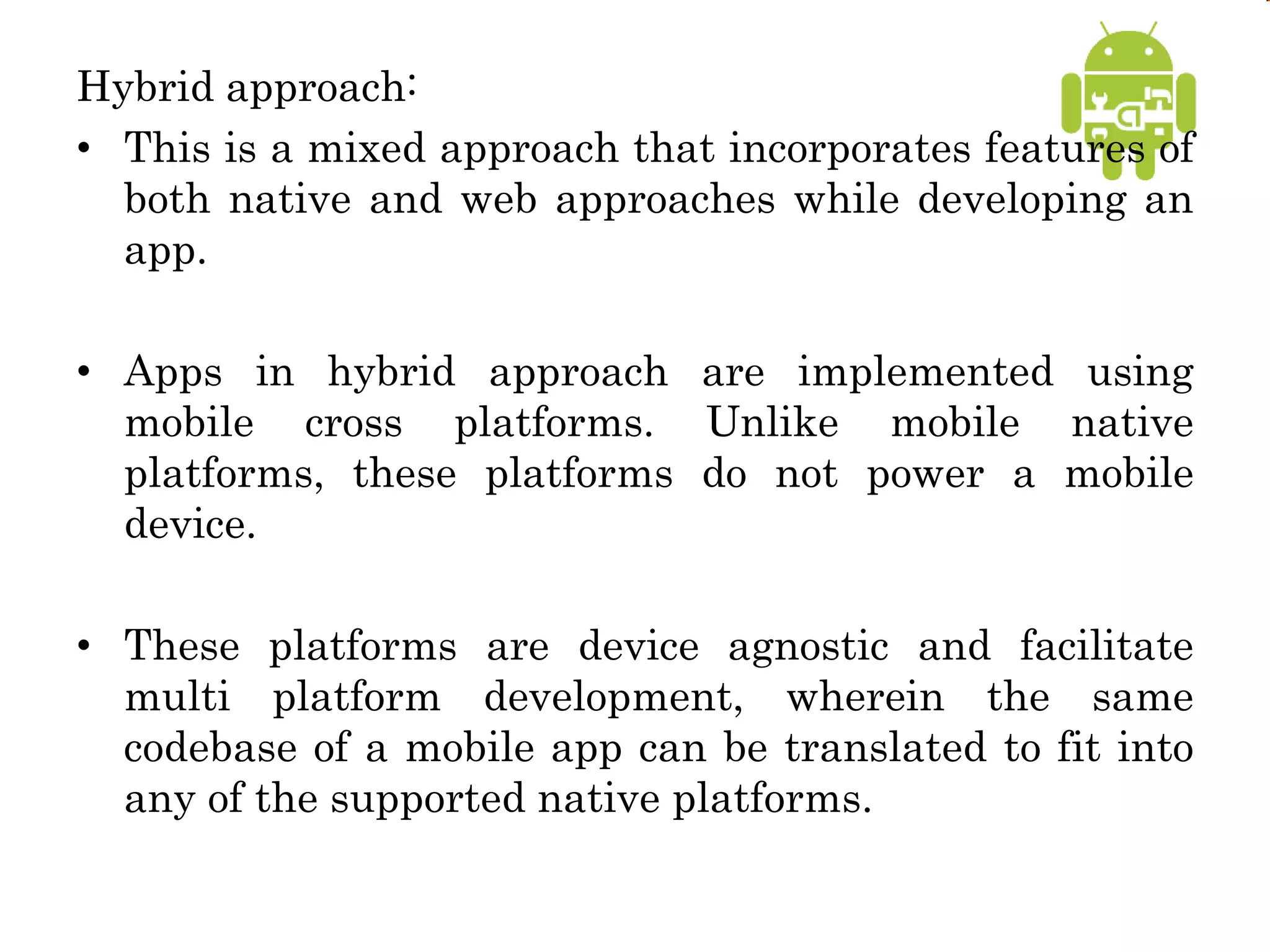 Hybrid approach:
• This is a mixed approach that incorporates features of
both native and web approaches while developing an
app.
• Apps in hybrid approach are implemented using
mobile cross platforms. Unlike mobile native
platforms, these platforms do not power a mobile
device.
• These platforms are device agnostic and facilitate
multi platform development, wherein the same
codebase of a mobile app can be translated to fit into
any of the supported native platforms.
 