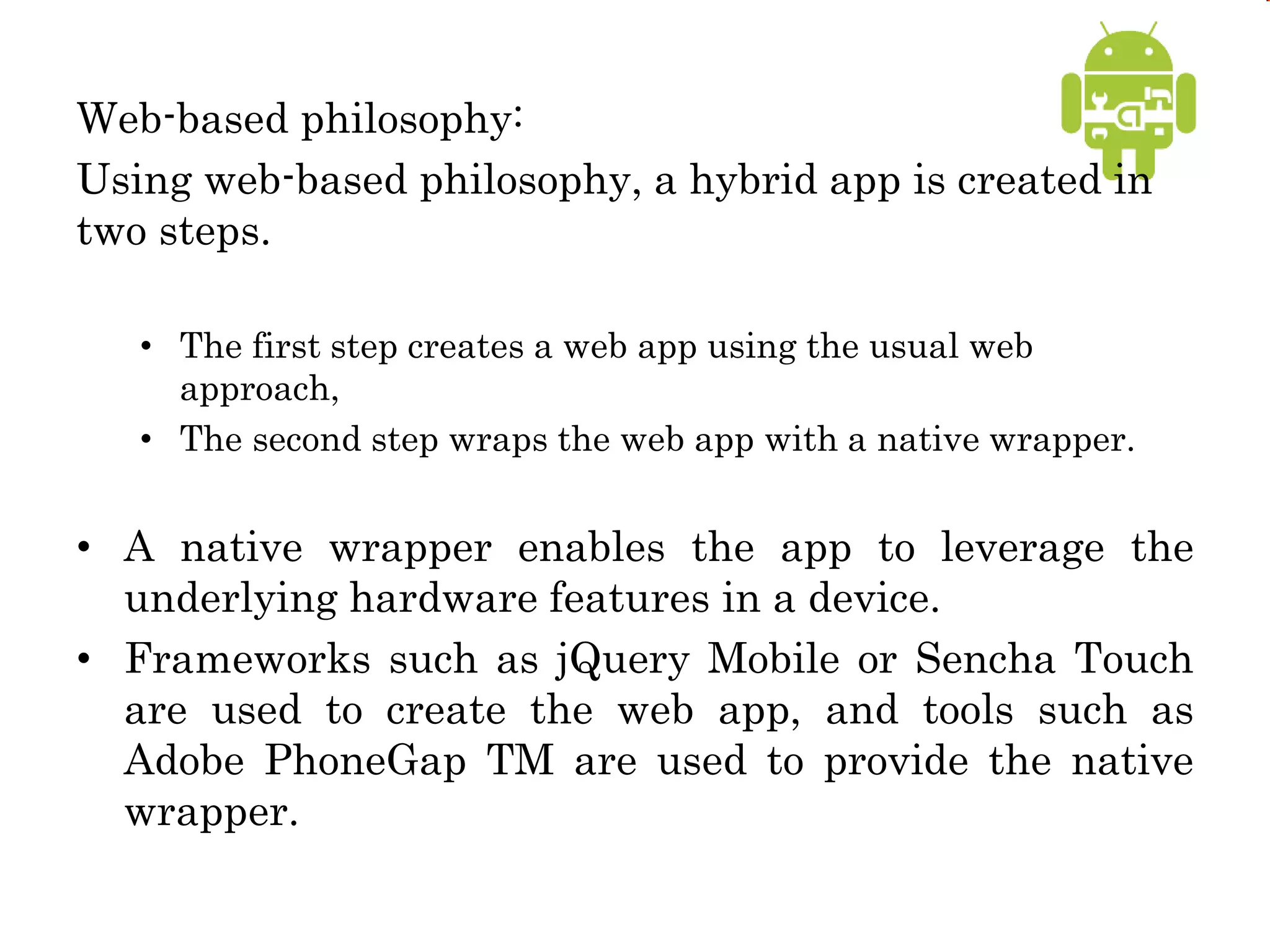 Web-based philosophy:
Using web-based philosophy, a hybrid app is created in
two steps.
• The first step creates a web app using the usual web
approach,
• The second step wraps the web app with a native wrapper.
• A native wrapper enables the app to leverage the
underlying hardware features in a device.
• Frameworks such as jQuery Mobile or Sencha Touch
are used to create the web app, and tools such as
Adobe PhoneGap TM are used to provide the native
wrapper.
 