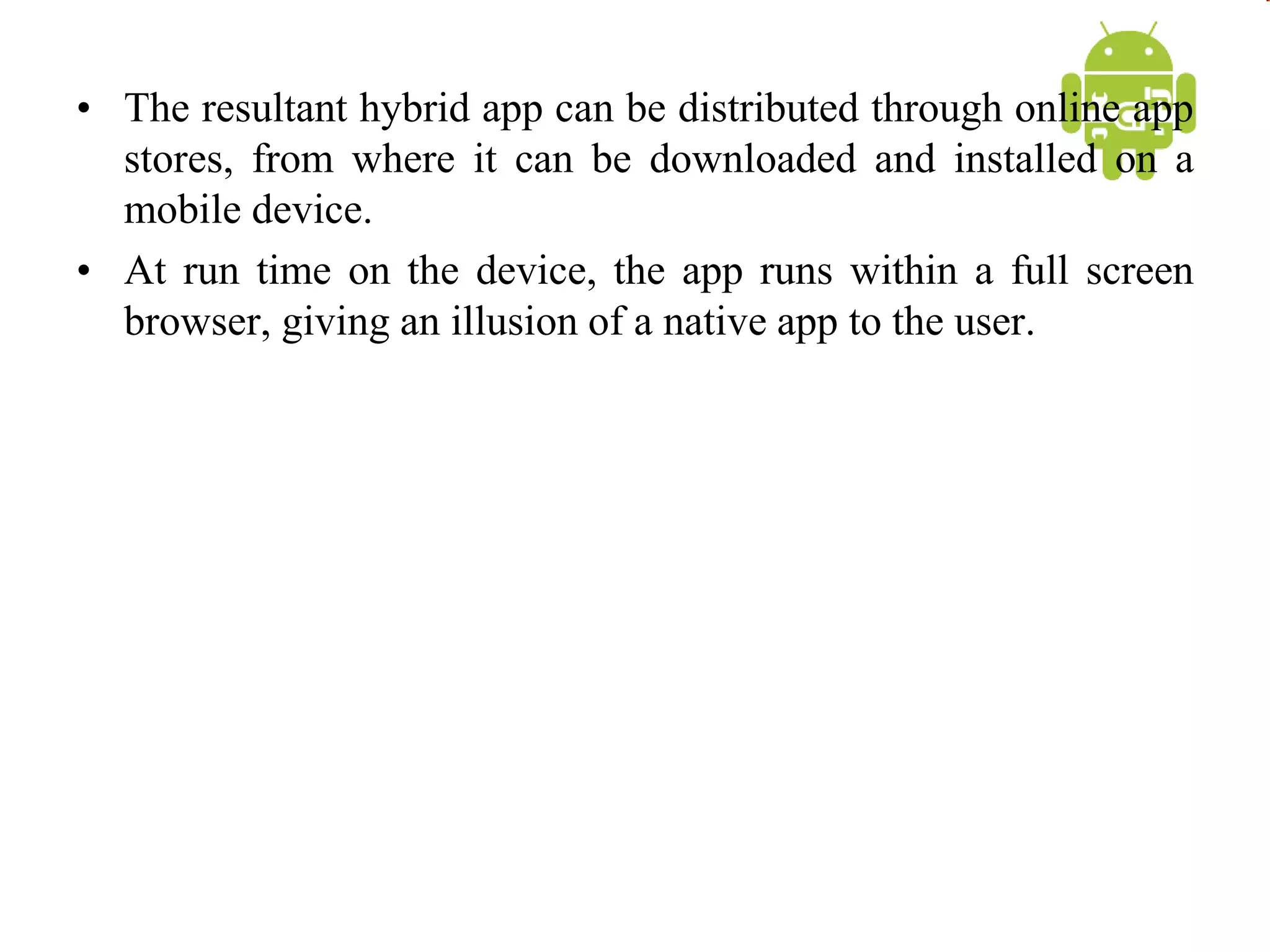 • The resultant hybrid app can be distributed through online app
stores, from where it can be downloaded and installed on a
mobile device.
• At run time on the device, the app runs within a full screen
browser, giving an illusion of a native app to the user.
 
