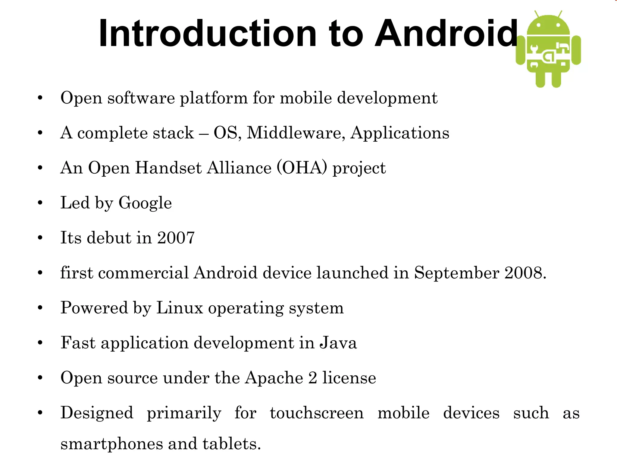 Introduction to Android
• Open software platform for mobile development
• A complete stack – OS, Middleware, Applications
• An Open Handset Alliance (OHA) project
• Led by Google
• Its debut in 2007
• first commercial Android device launched in September 2008.
• Powered by Linux operating system
• Fast application development in Java
• Open source under the Apache 2 license
• Designed primarily for touchscreen mobile devices such as
smartphones and tablets.
 