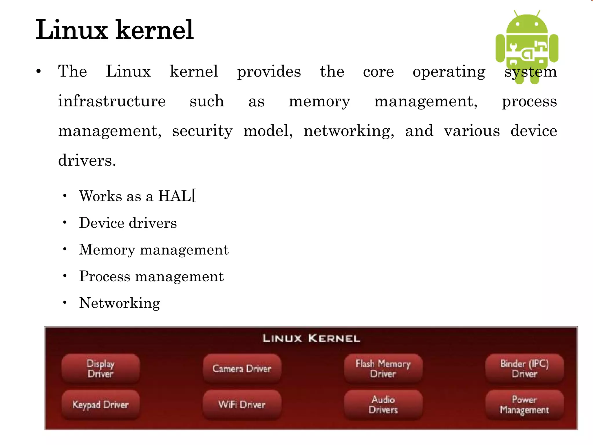 Linux kernel
• The Linux kernel provides the core operating system
infrastructure such as memory management, process
management, security model, networking, and various device
drivers.
• Works as a HAL[
• Device drivers
• Memory management
• Process management
• Networking
 