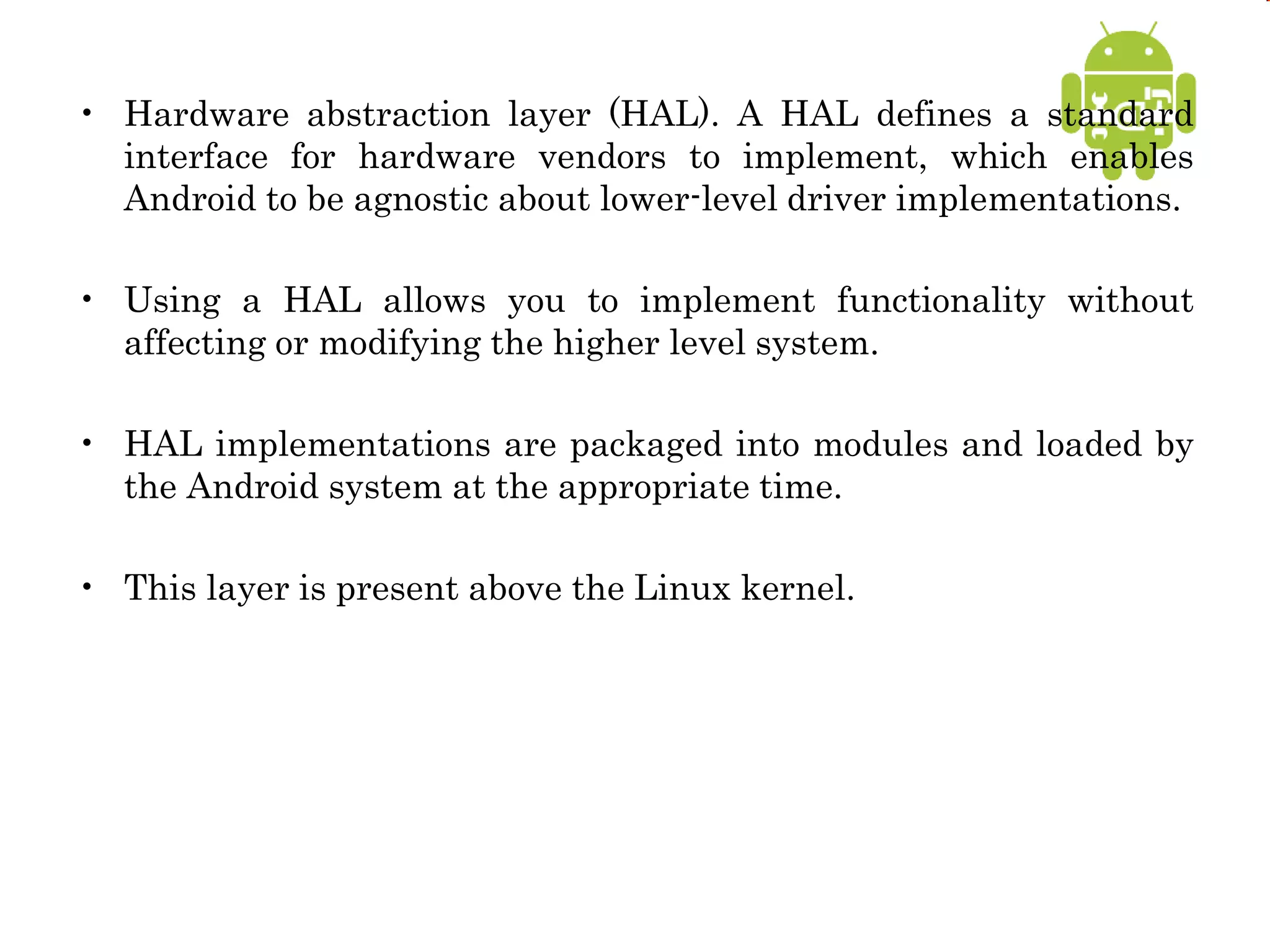 • Hardware abstraction layer (HAL). A HAL defines a standard
interface for hardware vendors to implement, which enables
Android to be agnostic about lower-level driver implementations.
• Using a HAL allows you to implement functionality without
affecting or modifying the higher level system.
• HAL implementations are packaged into modules and loaded by
the Android system at the appropriate time.
• This layer is present above the Linux kernel.
 