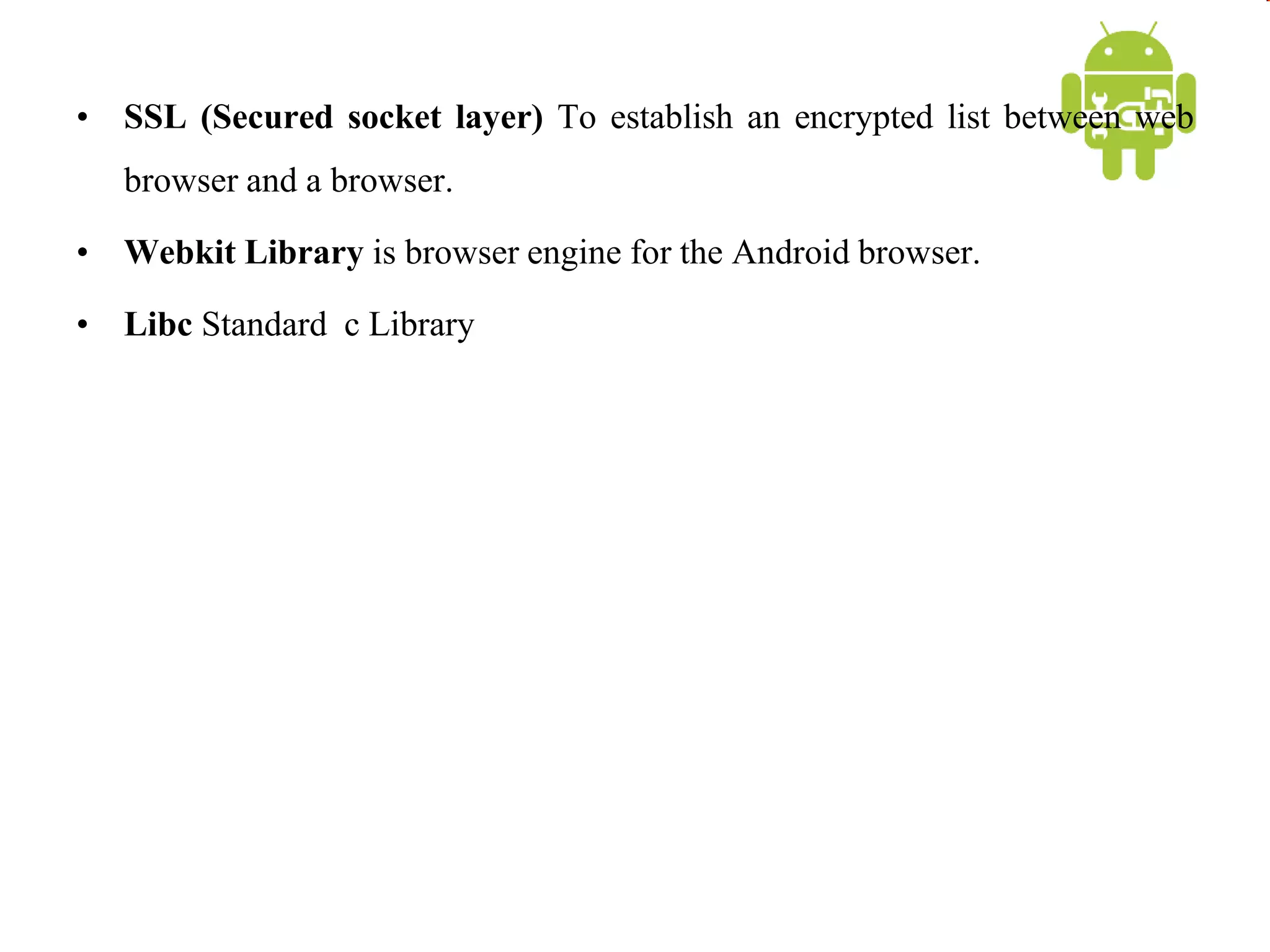 • SSL (Secured socket layer) To establish an encrypted list between web
browser and a browser.
• Webkit Library is browser engine for the Android browser.
• Libc Standard c Library
 