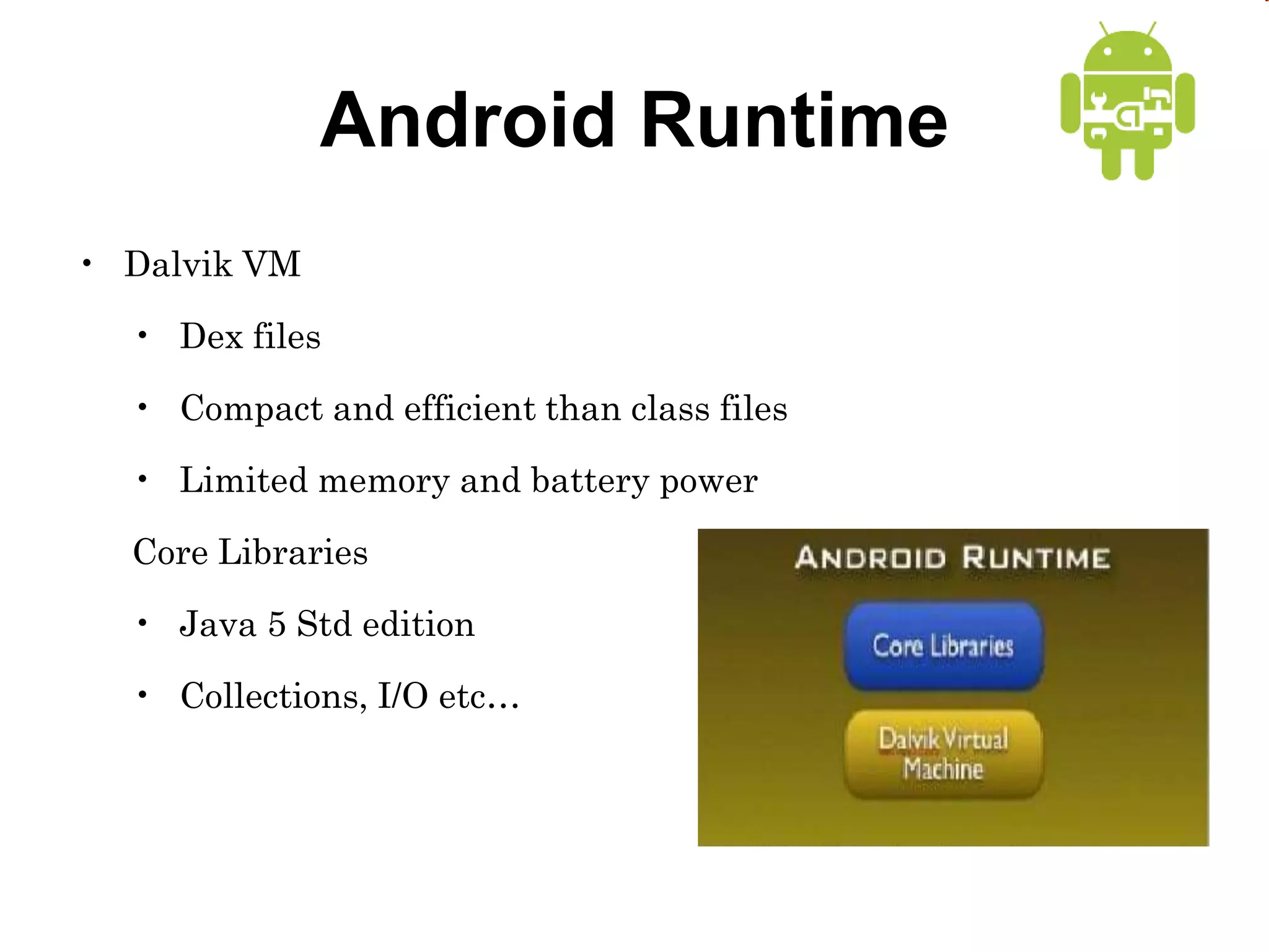 Android Runtime
• Dalvik VM
• Dex files
• Compact and efficient than class files
• Limited memory and battery power
Core Libraries
• Java 5 Std edition
• Collections, I/O etc…
 