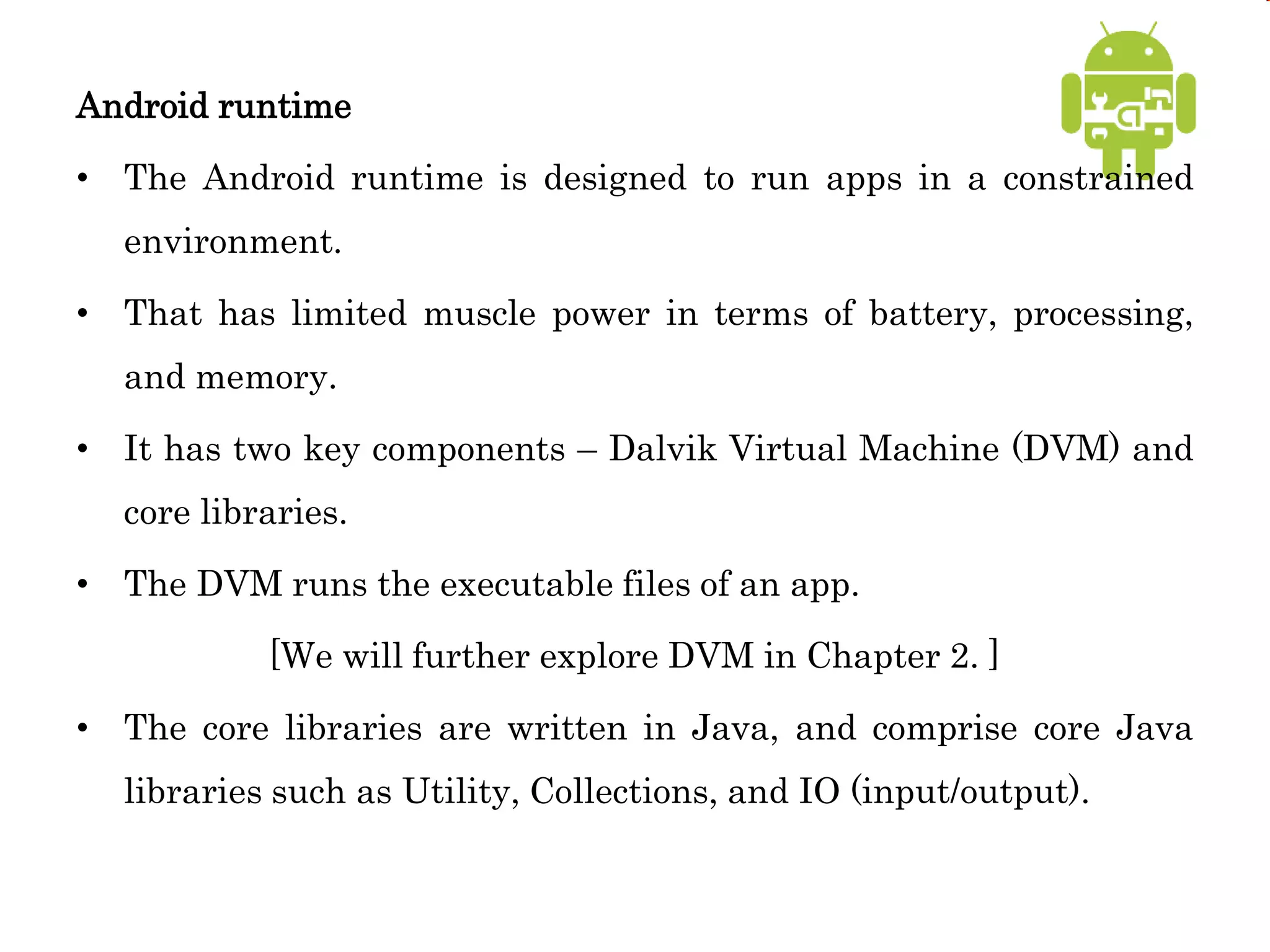 Android runtime
• The Android runtime is designed to run apps in a constrained
environment.
• That has limited muscle power in terms of battery, processing,
and memory.
• It has two key components – Dalvik Virtual Machine (DVM) and
core libraries.
• The DVM runs the executable files of an app.
[We will further explore DVM in Chapter 2. ]
• The core libraries are written in Java, and comprise core Java
libraries such as Utility, Collections, and IO (input/output).
 