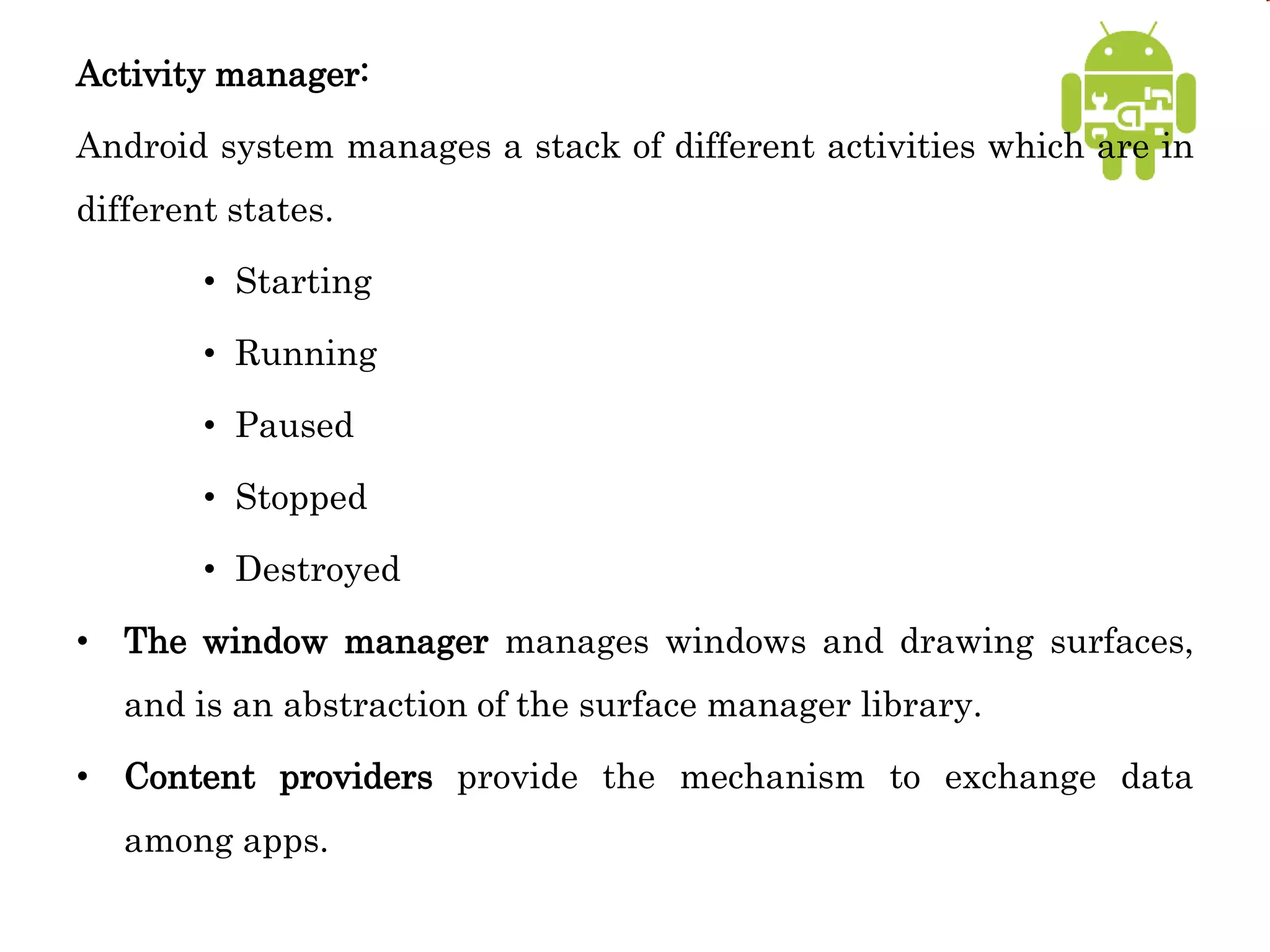 Activity manager:
Android system manages a stack of different activities which are in
different states.
• Starting
• Running
• Paused
• Stopped
• Destroyed
• The window manager manages windows and drawing surfaces,
and is an abstraction of the surface manager library.
• Content providers provide the mechanism to exchange data
among apps.
 