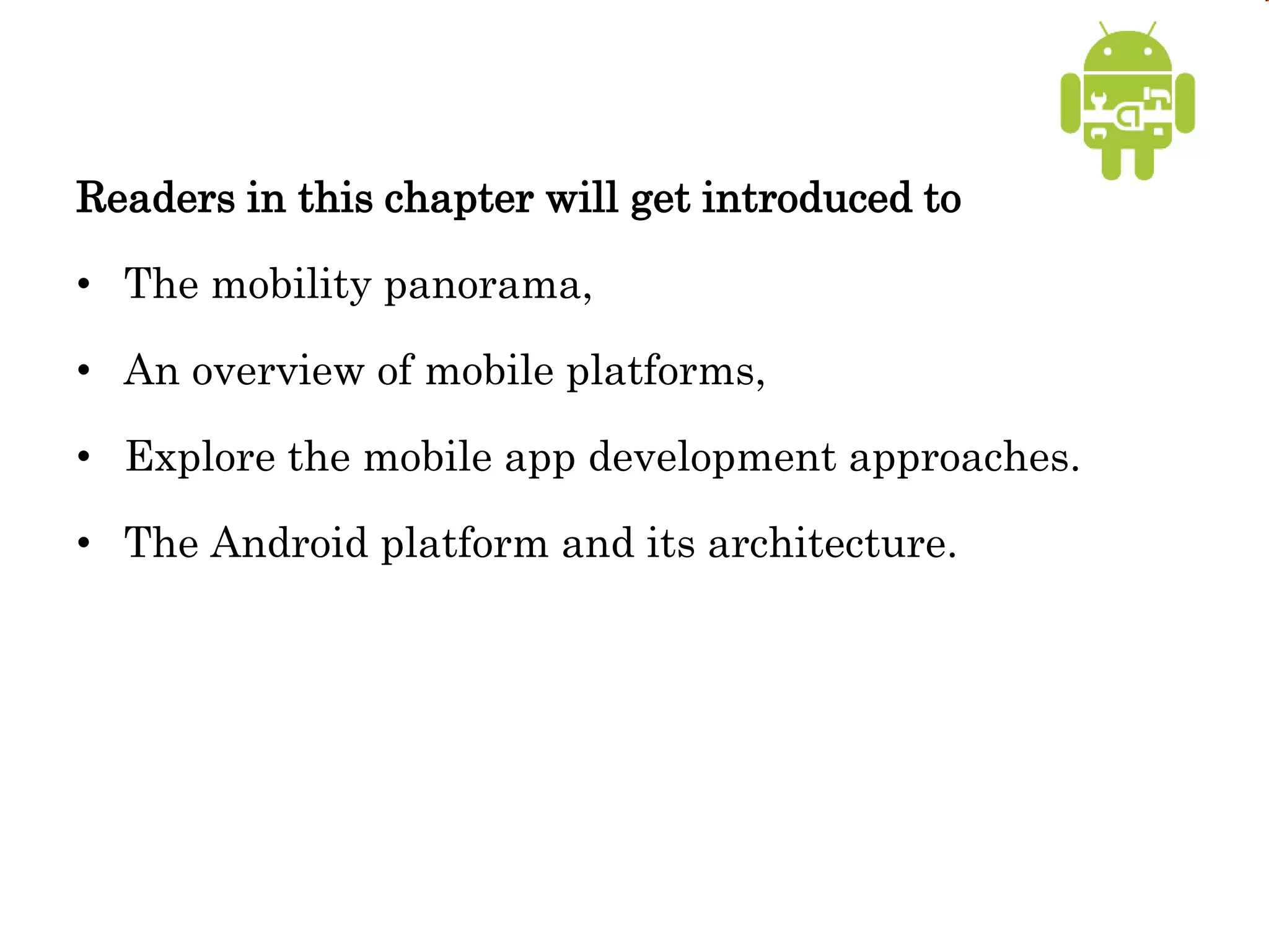 Readers in this chapter will get introduced to
• The mobility panorama,
• An overview of mobile platforms,
• Explore the mobile app development approaches.
• The Android platform and its architecture.
 