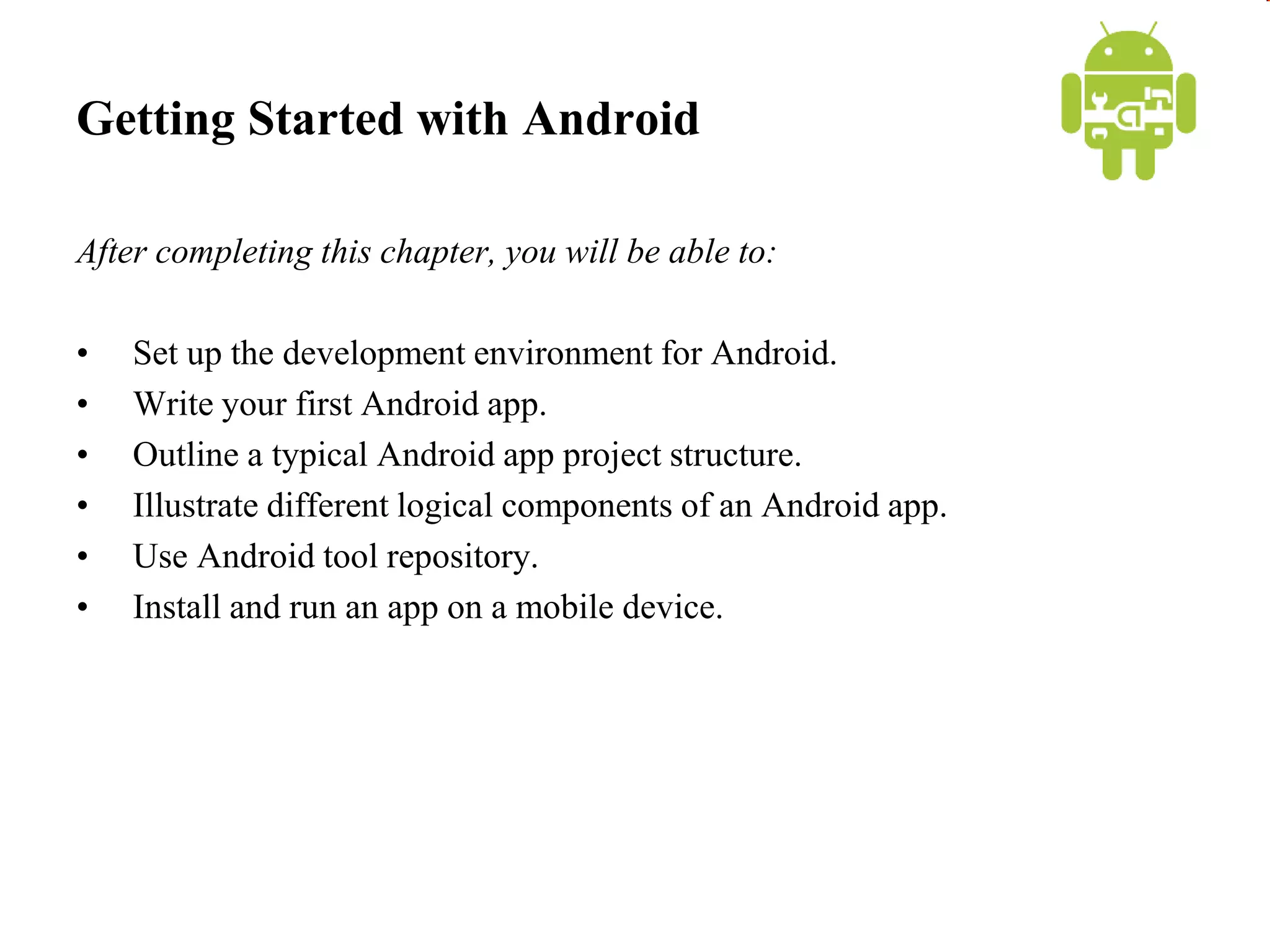 Getting Started with Android
After completing this chapter, you will be able to:
• Set up the development environment for Android.
• Write your first Android app.
• Outline a typical Android app project structure.
• Illustrate different logical components of an Android app.
• Use Android tool repository.
• Install and run an app on a mobile device.
 
