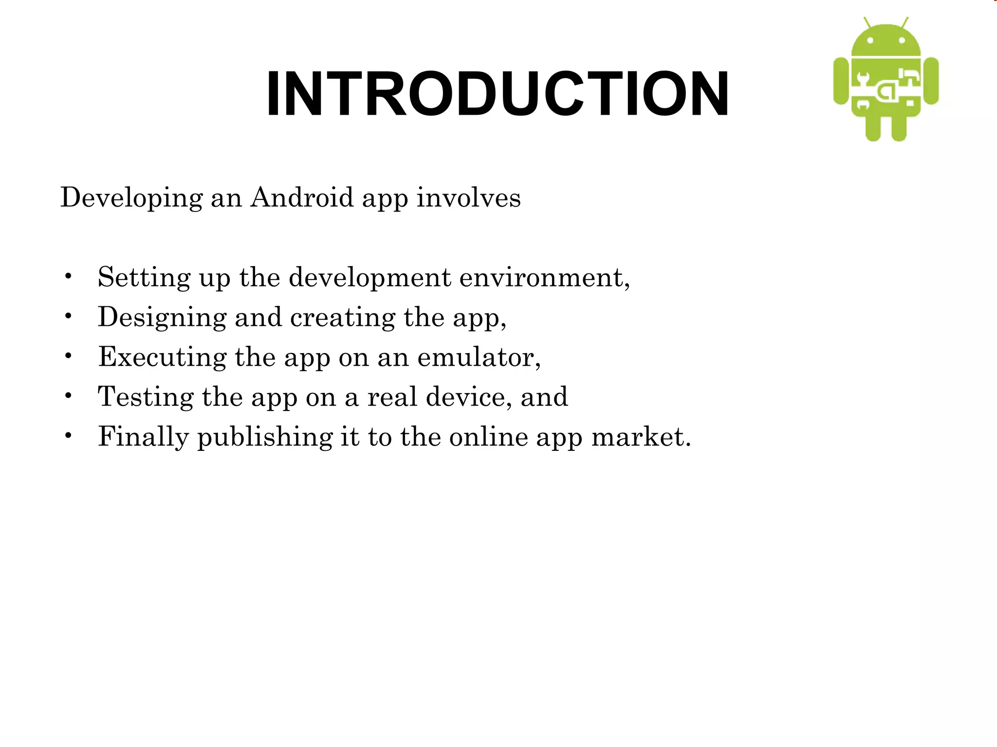 INTRODUCTION
Developing an Android app involves
• Setting up the development environment,
• Designing and creating the app,
• Executing the app on an emulator,
• Testing the app on a real device, and
• Finally publishing it to the online app market.
 