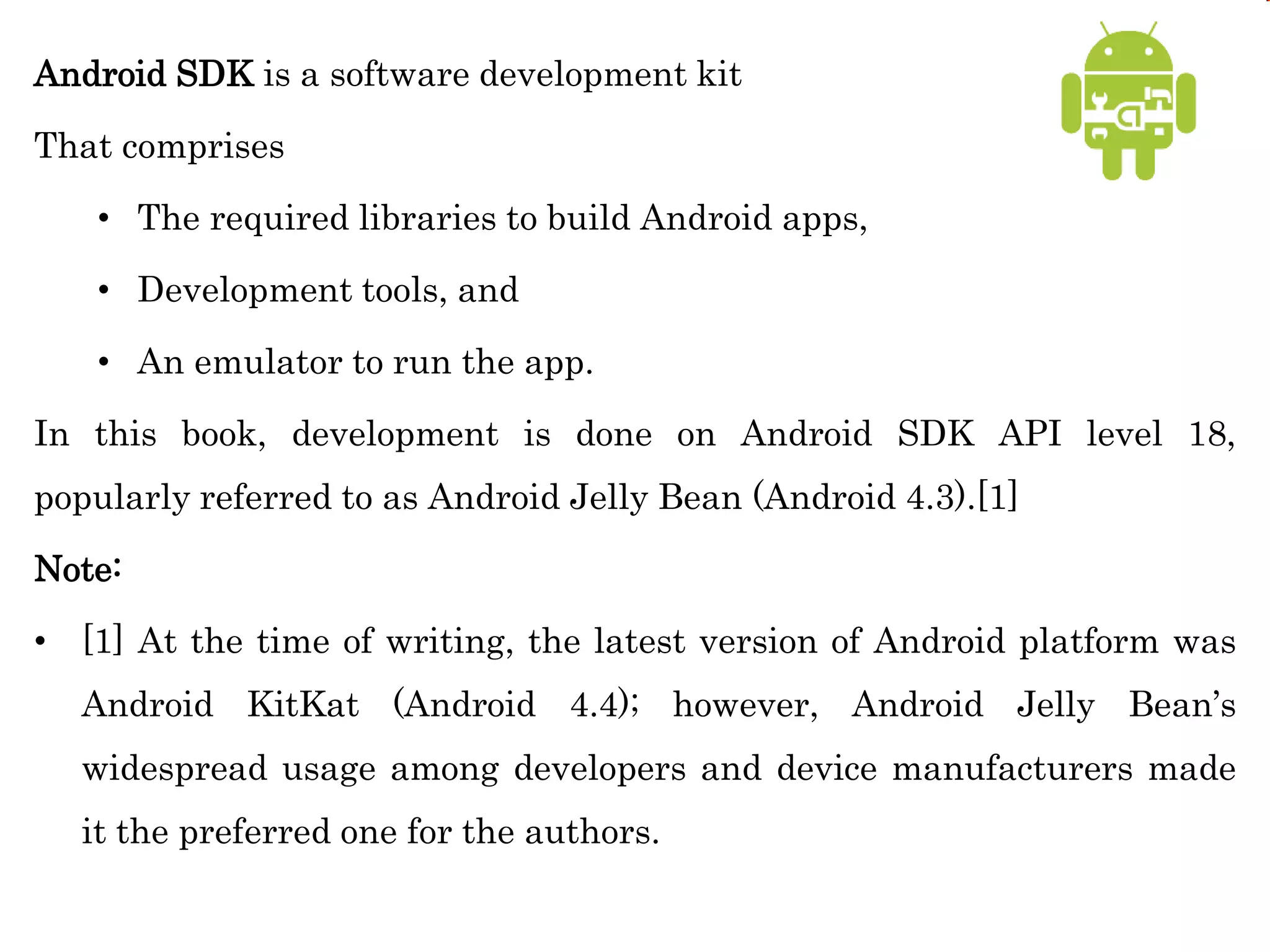 Android SDK is a software development kit
That comprises
• The required libraries to build Android apps,
• Development tools, and
• An emulator to run the app.
In this book, development is done on Android SDK API level 18,
popularly referred to as Android Jelly Bean (Android 4.3).[1]
Note:
• [1] At the time of writing, the latest version of Android platform was
Android KitKat (Android 4.4); however, Android Jelly Bean’s
widespread usage among developers and device manufacturers made
it the preferred one for the authors.
 