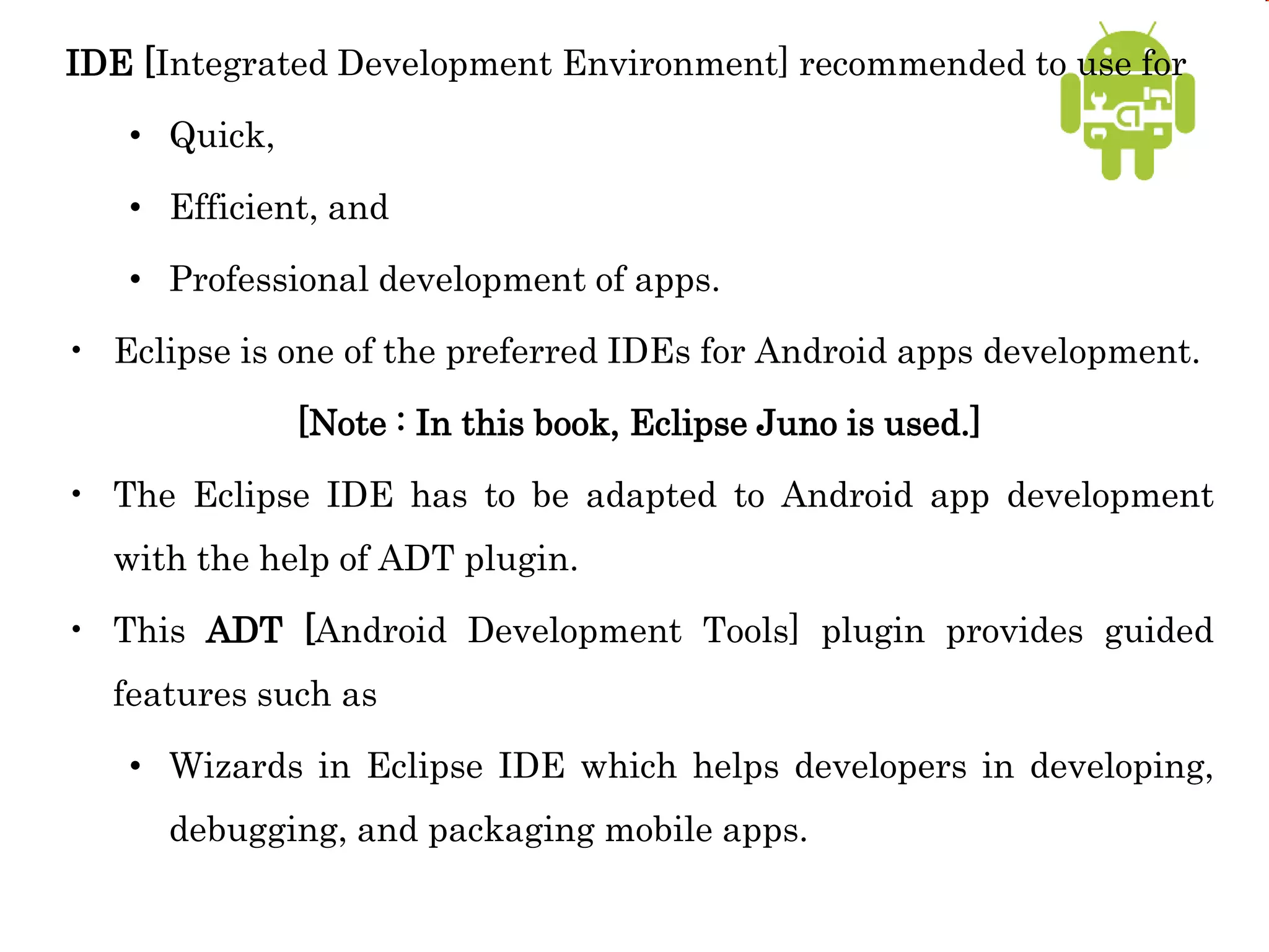 IDE [Integrated Development Environment] recommended to use for
• Quick,
• Efficient, and
• Professional development of apps.
• Eclipse is one of the preferred IDEs for Android apps development.
[Note : In this book, Eclipse Juno is used.]
• The Eclipse IDE has to be adapted to Android app development
with the help of ADT plugin.
• This ADT [Android Development Tools] plugin provides guided
features such as
• Wizards in Eclipse IDE which helps developers in developing,
debugging, and packaging mobile apps.
 