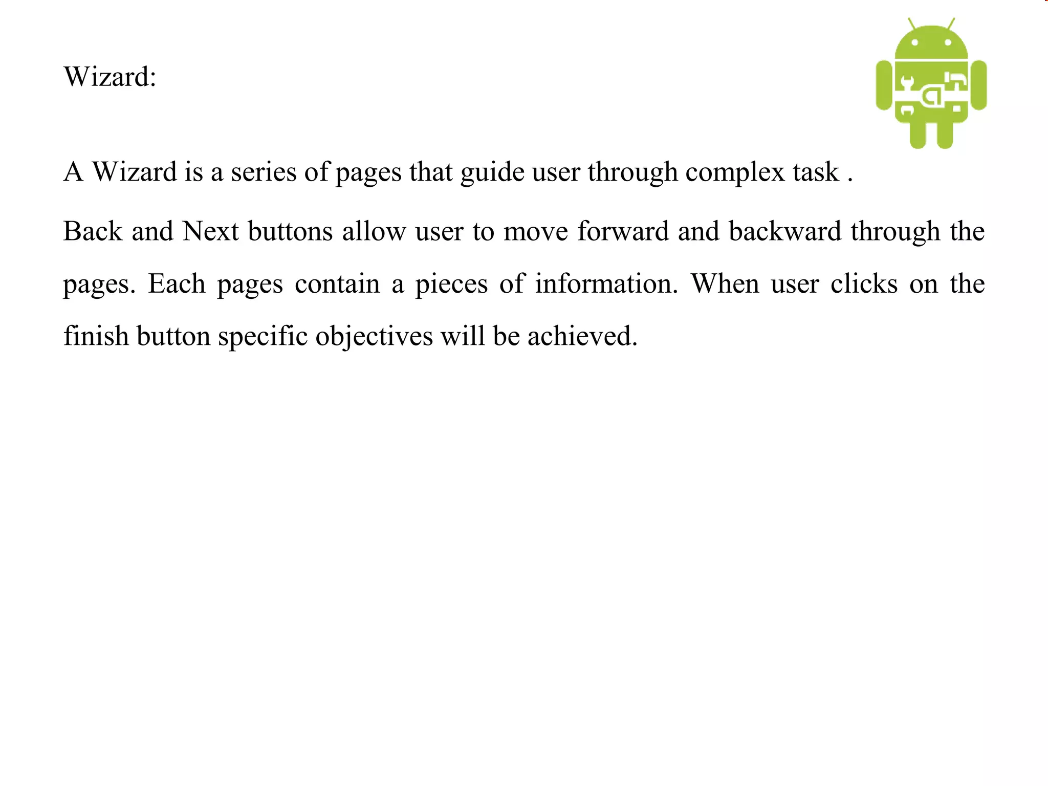 Wizard:
A Wizard is a series of pages that guide user through complex task .
Back and Next buttons allow user to move forward and backward through the
pages. Each pages contain a pieces of information. When user clicks on the
finish button specific objectives will be achieved.
 