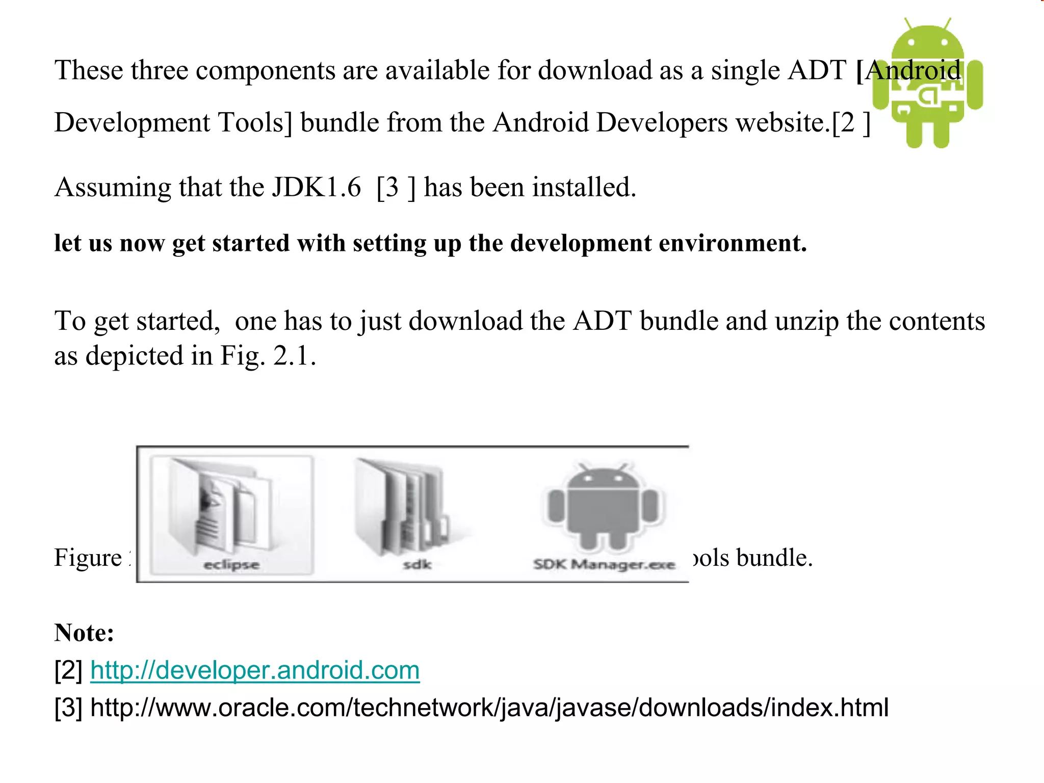 These three components are available for download as a single ADT [Android
Development Tools] bundle from the Android Developers website.[2 ]
Assuming that the JDK1.6 [3 ] has been installed.
let us now get started with setting up the development environment.
To get started, one has to just download the ADT bundle and unzip the contents
as depicted in Fig. 2.1.
Figure 2.1 Contents of downloaded Android Development Tools bundle.
Note:
[2] http://developer.android.com
[3] http://www.oracle.com/technetwork/java/javase/downloads/index.html
 
