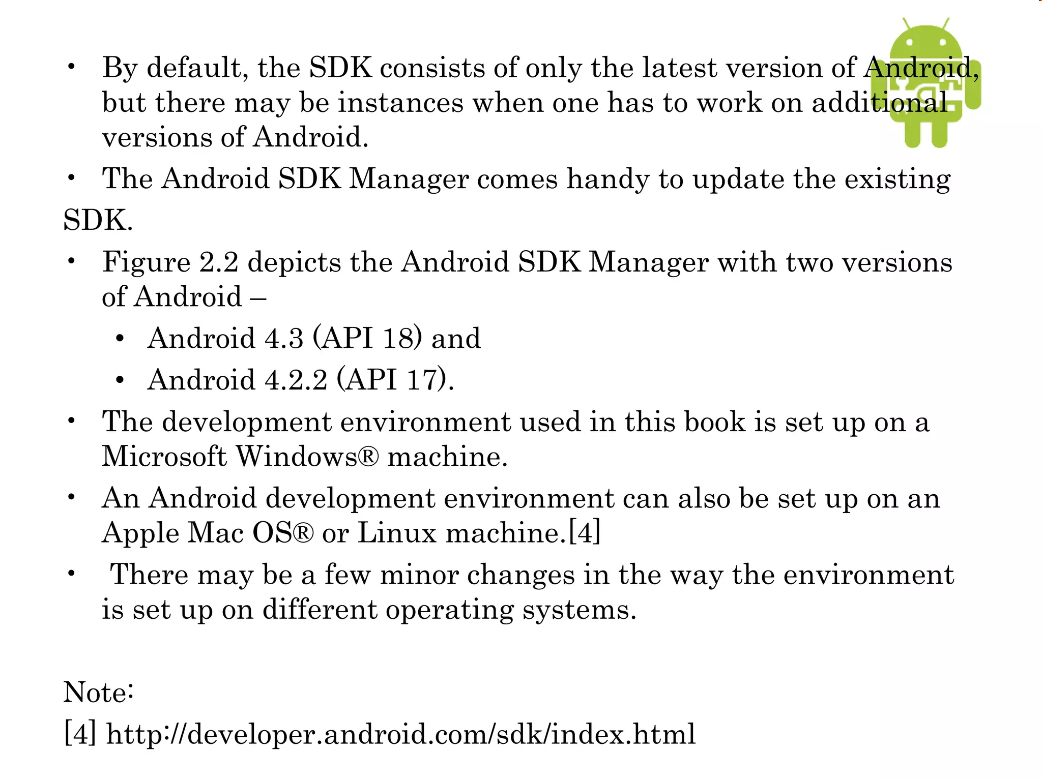 • By default, the SDK consists of only the latest version of Android,
but there may be instances when one has to work on additional
versions of Android.
• The Android SDK Manager comes handy to update the existing
SDK.
• Figure 2.2 depicts the Android SDK Manager with two versions
of Android –
• Android 4.3 (API 18) and
• Android 4.2.2 (API 17).
• The development environment used in this book is set up on a
Microsoft Windows® machine.
• An Android development environment can also be set up on an
Apple Mac OS® or Linux machine.[4]
• There may be a few minor changes in the way the environment
is set up on different operating systems.
Note:
[4] http://developer.android.com/sdk/index.html
 