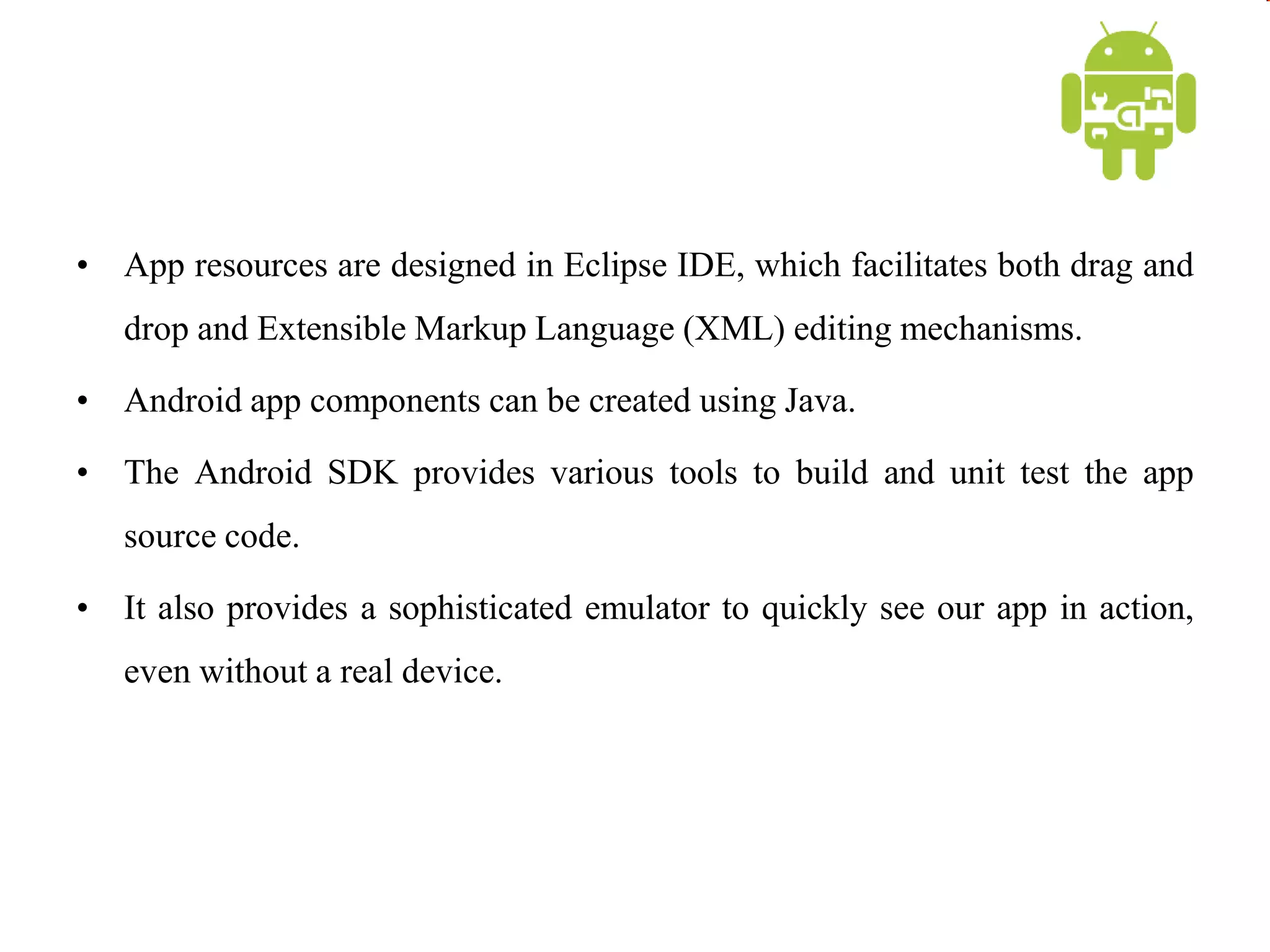 • App resources are designed in Eclipse IDE, which facilitates both drag and
drop and Extensible Markup Language (XML) editing mechanisms.
• Android app components can be created using Java.
• The Android SDK provides various tools to build and unit test the app
source code.
• It also provides a sophisticated emulator to quickly see our app in action,
even without a real device.
 