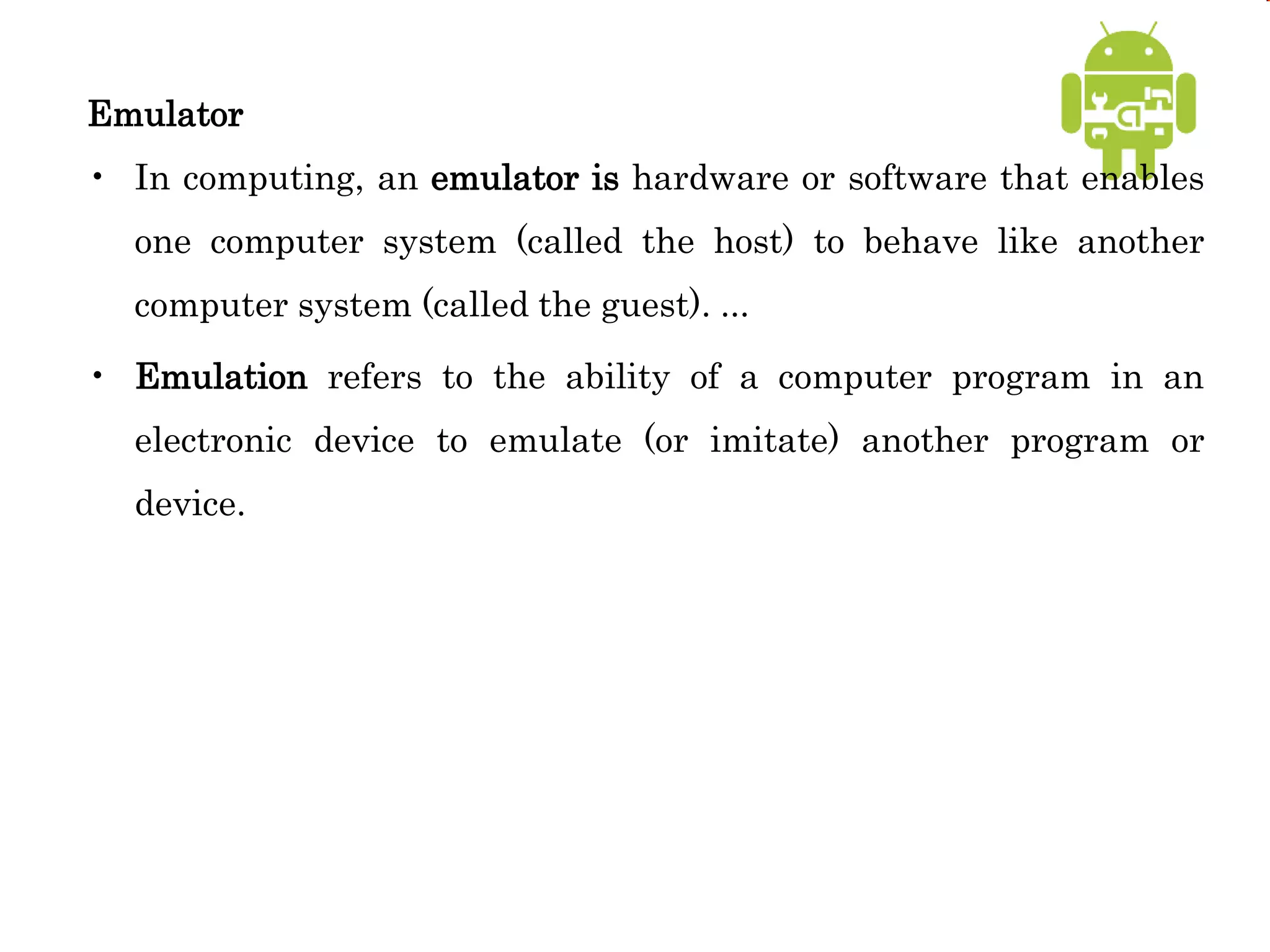 Emulator
• In computing, an emulator is hardware or software that enables
one computer system (called the host) to behave like another
computer system (called the guest). ...
• Emulation refers to the ability of a computer program in an
electronic device to emulate (or imitate) another program or
device.
 