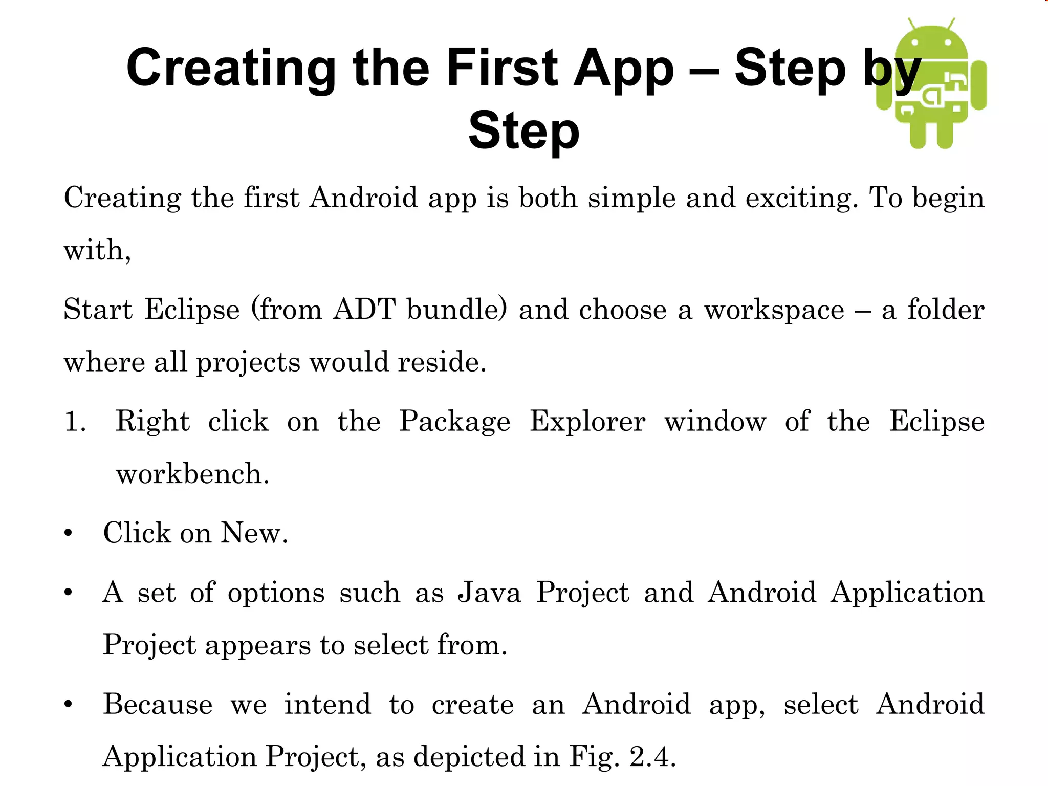 Creating the First App – Step by
Step
Creating the first Android app is both simple and exciting. To begin
with,
Start Eclipse (from ADT bundle) and choose a workspace – a folder
where all projects would reside.
1. Right click on the Package Explorer window of the Eclipse
workbench.
• Click on New.
• A set of options such as Java Project and Android Application
Project appears to select from.
• Because we intend to create an Android app, select Android
Application Project, as depicted in Fig. 2.4.
 