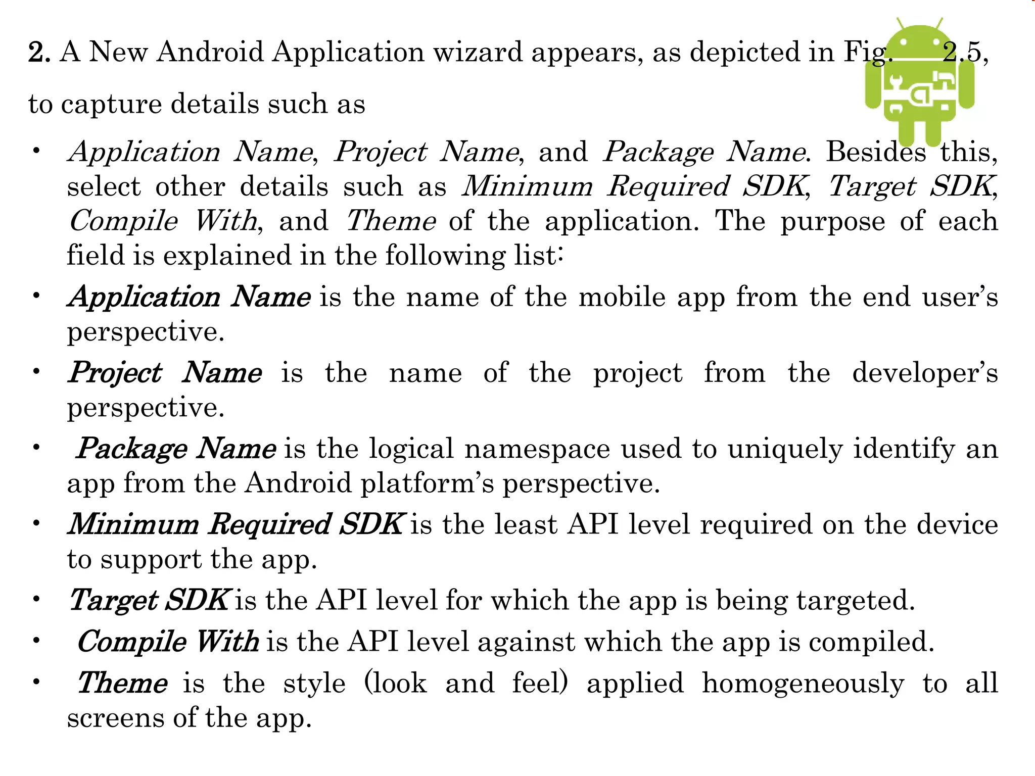 2. A New Android Application wizard appears, as depicted in Fig. 2.5,
to capture details such as
• Application Name, Project Name, and Package Name. Besides this,
select other details such as Minimum Required SDK, Target SDK,
Compile With, and Theme of the application. The purpose of each
field is explained in the following list:
• Application Name is the name of the mobile app from the end user’s
perspective.
• Project Name is the name of the project from the developer’s
perspective.
• Package Name is the logical namespace used to uniquely identify an
app from the Android platform’s perspective.
• Minimum Required SDK is the least API level required on the device
to support the app.
• Target SDK is the API level for which the app is being targeted.
• Compile With is the API level against which the app is compiled.
• Theme is the style (look and feel) applied homogeneously to all
screens of the app.
 