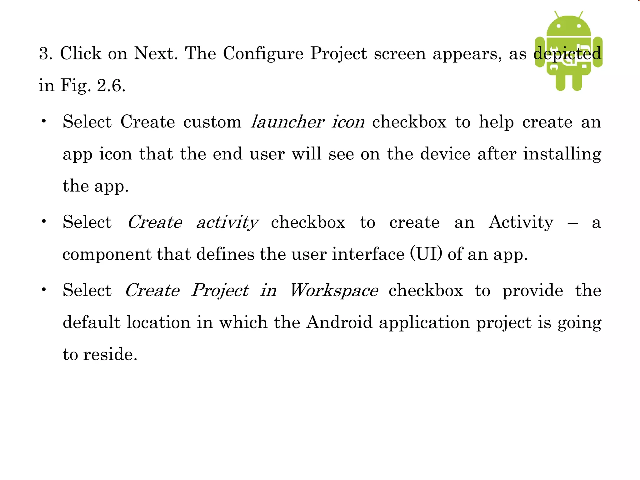 3. Click on Next. The Configure Project screen appears, as depicted
in Fig. 2.6.
• Select Create custom launcher icon checkbox to help create an
app icon that the end user will see on the device after installing
the app.
• Select Create activity checkbox to create an Activity – a
component that defines the user interface (UI) of an app.
• Select Create Project in Workspace checkbox to provide the
default location in which the Android application project is going
to reside.
 