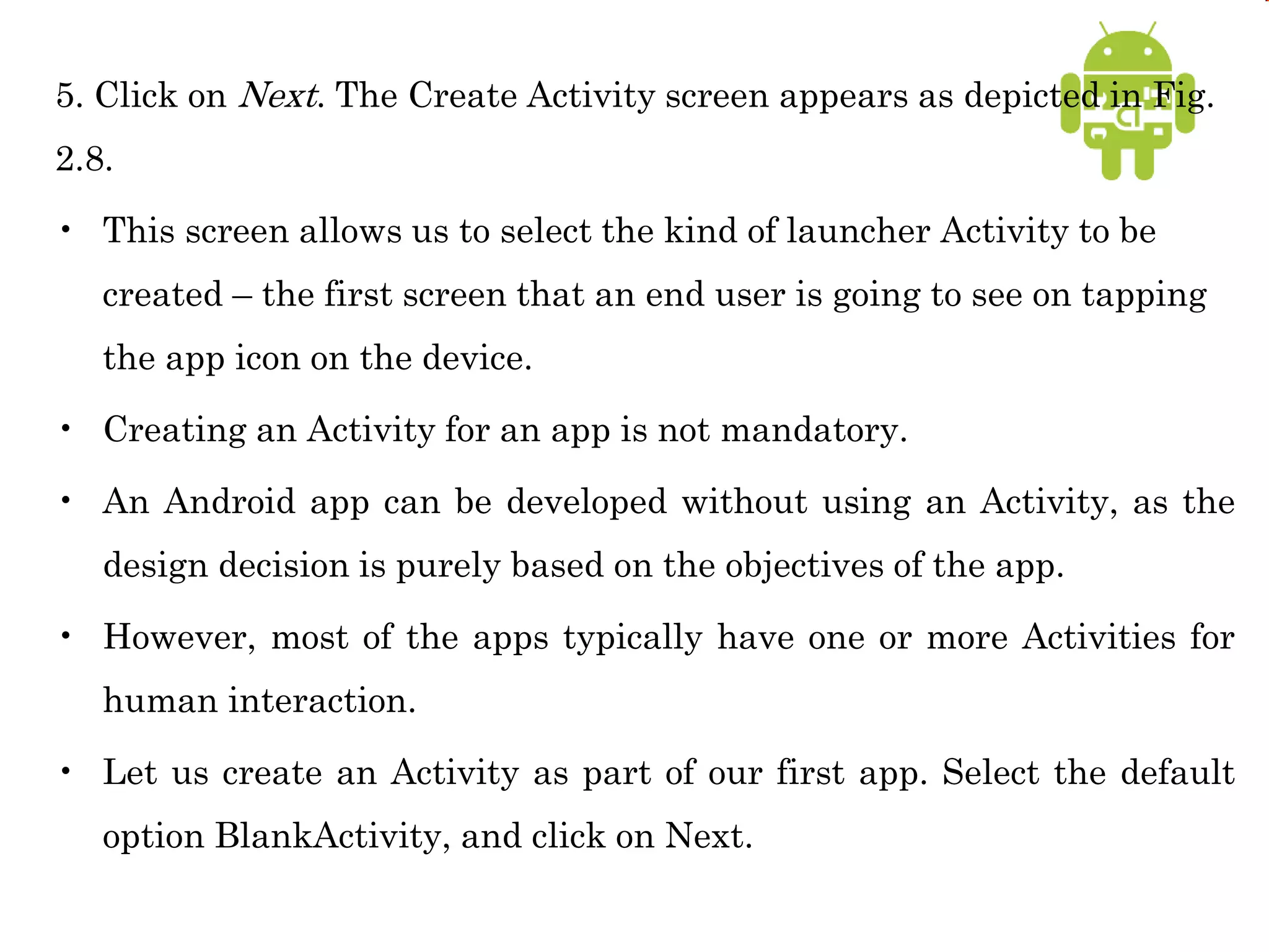5. Click on Next. The Create Activity screen appears as depicted in Fig.
2.8.
• This screen allows us to select the kind of launcher Activity to be
created – the first screen that an end user is going to see on tapping
the app icon on the device.
• Creating an Activity for an app is not mandatory.
• An Android app can be developed without using an Activity, as the
design decision is purely based on the objectives of the app.
• However, most of the apps typically have one or more Activities for
human interaction.
• Let us create an Activity as part of our first app. Select the default
option BlankActivity, and click on Next.
 