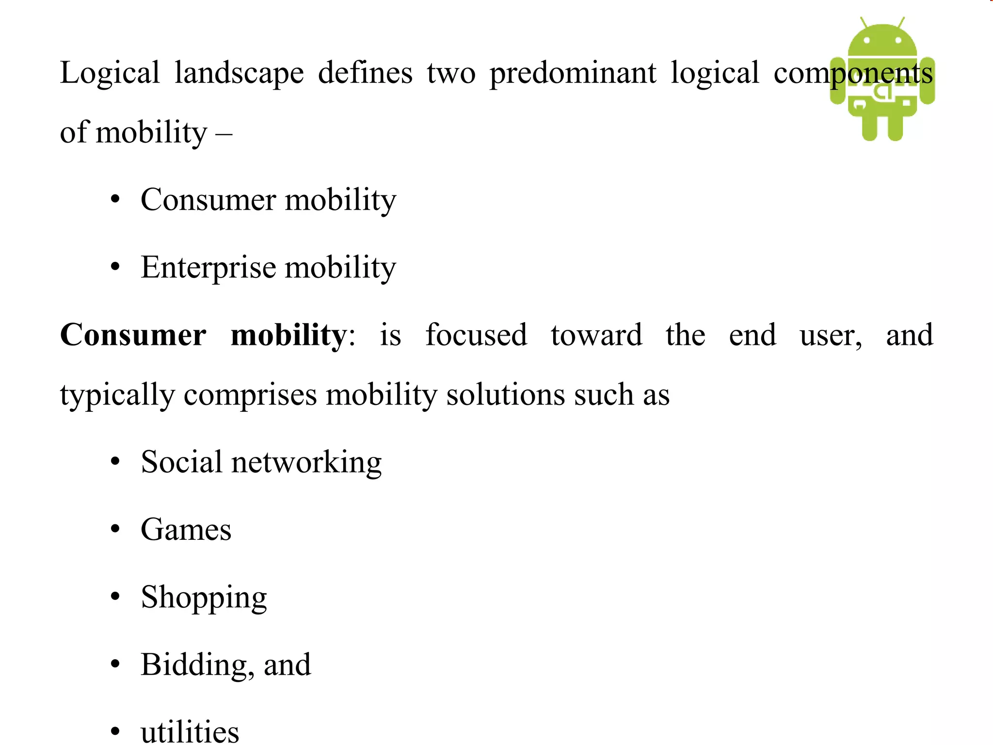 Logical landscape defines two predominant logical components
of mobility –
• Consumer mobility
• Enterprise mobility
Consumer mobility: is focused toward the end user, and
typically comprises mobility solutions such as
• Social networking
• Games
• Shopping
• Bidding, and
• utilities
 