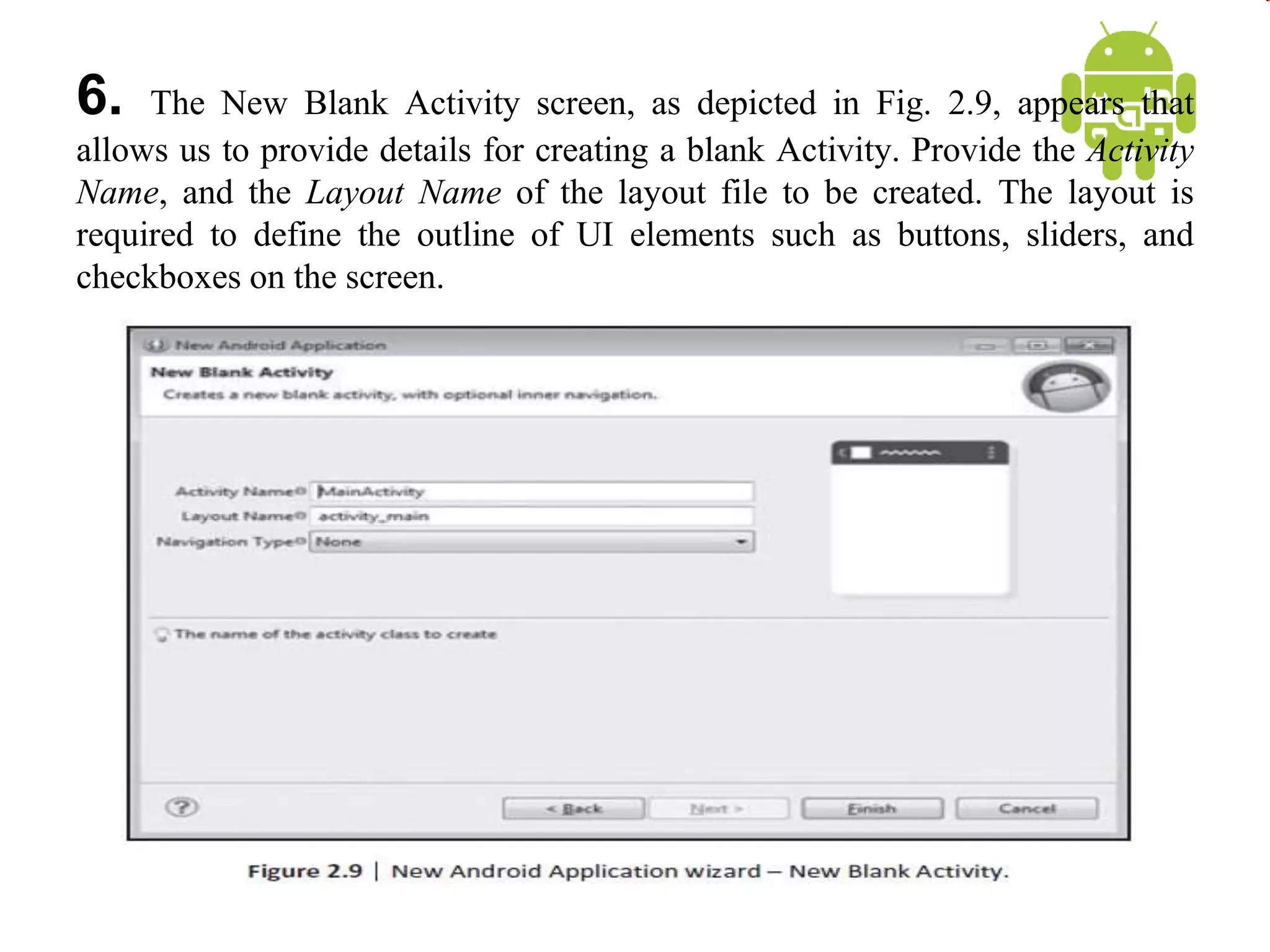 6. The New Blank Activity screen, as depicted in Fig. 2.9, appears that
allows us to provide details for creating a blank Activity. Provide the Activity
Name, and the Layout Name of the layout file to be created. The layout is
required to define the outline of UI elements such as buttons, sliders, and
checkboxes on the screen.
 