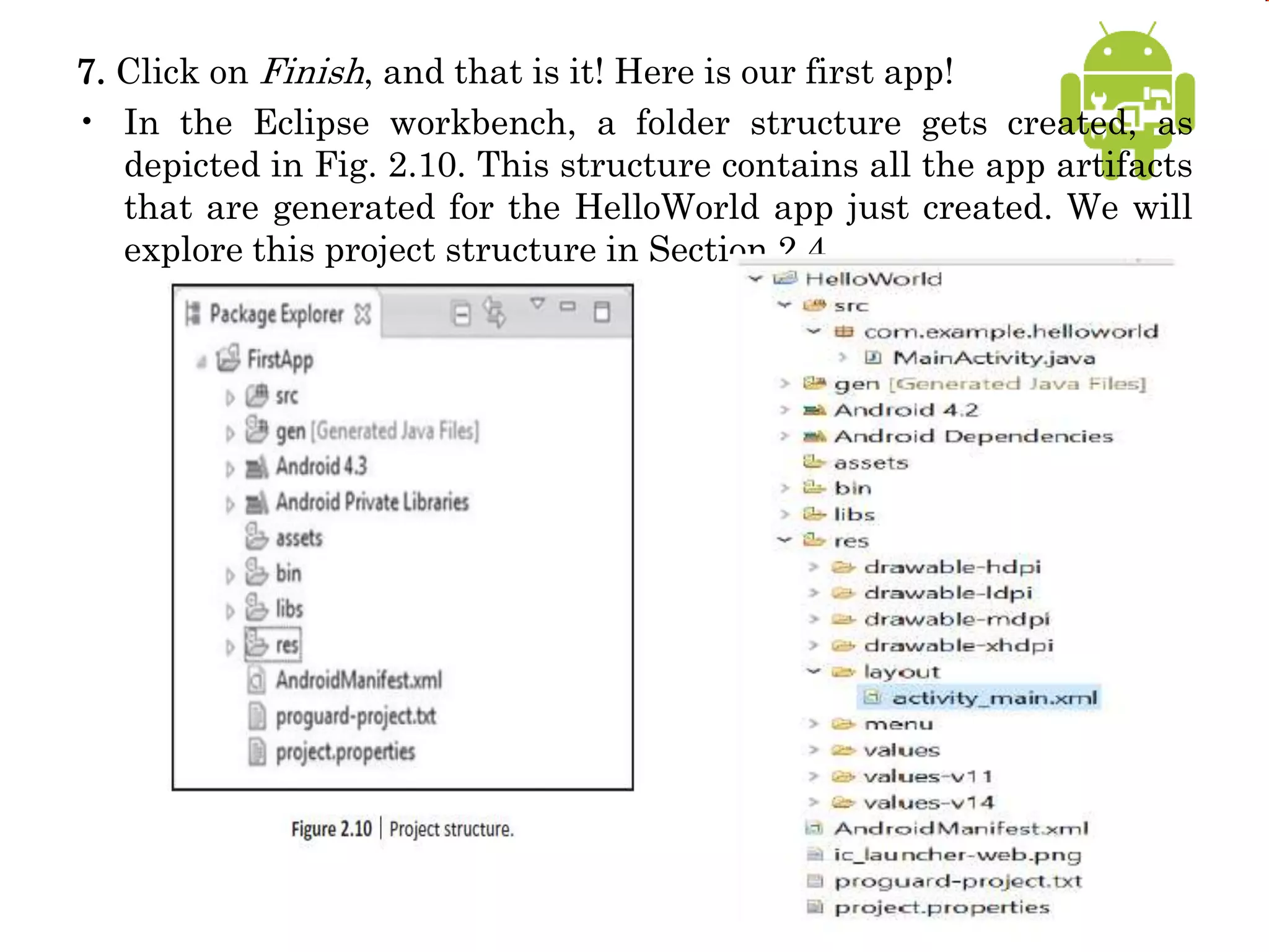 7. Click on Finish, and that is it! Here is our first app!
• In the Eclipse workbench, a folder structure gets created, as
depicted in Fig. 2.10. This structure contains all the app artifacts
that are generated for the HelloWorld app just created. We will
explore this project structure in Section 2.4.
 