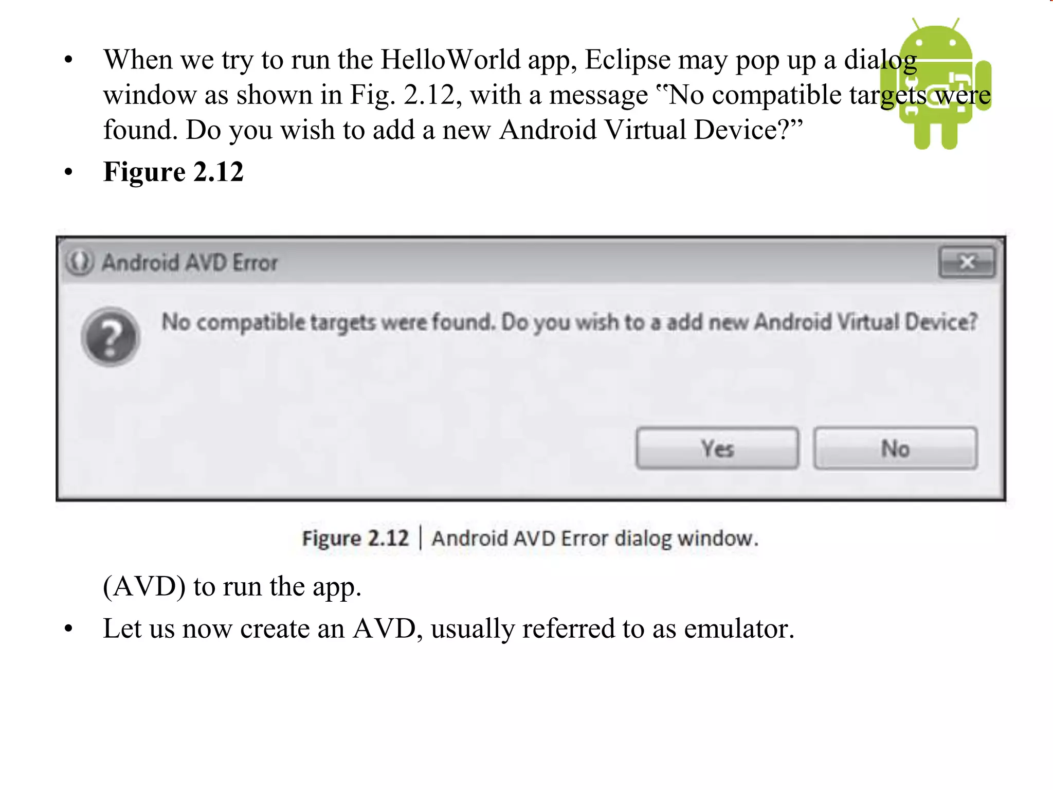 • When we try to run the HelloWorld app, Eclipse may pop up a dialog
window as shown in Fig. 2.12, with a message ‟No compatible targets were
found. Do you wish to add a new Android Virtual Device?”
• Figure 2.12
• This happens because we have not yet set up an Android Virtual Device
(AVD) to run the app.
• Let us now create an AVD, usually referred to as emulator.
 