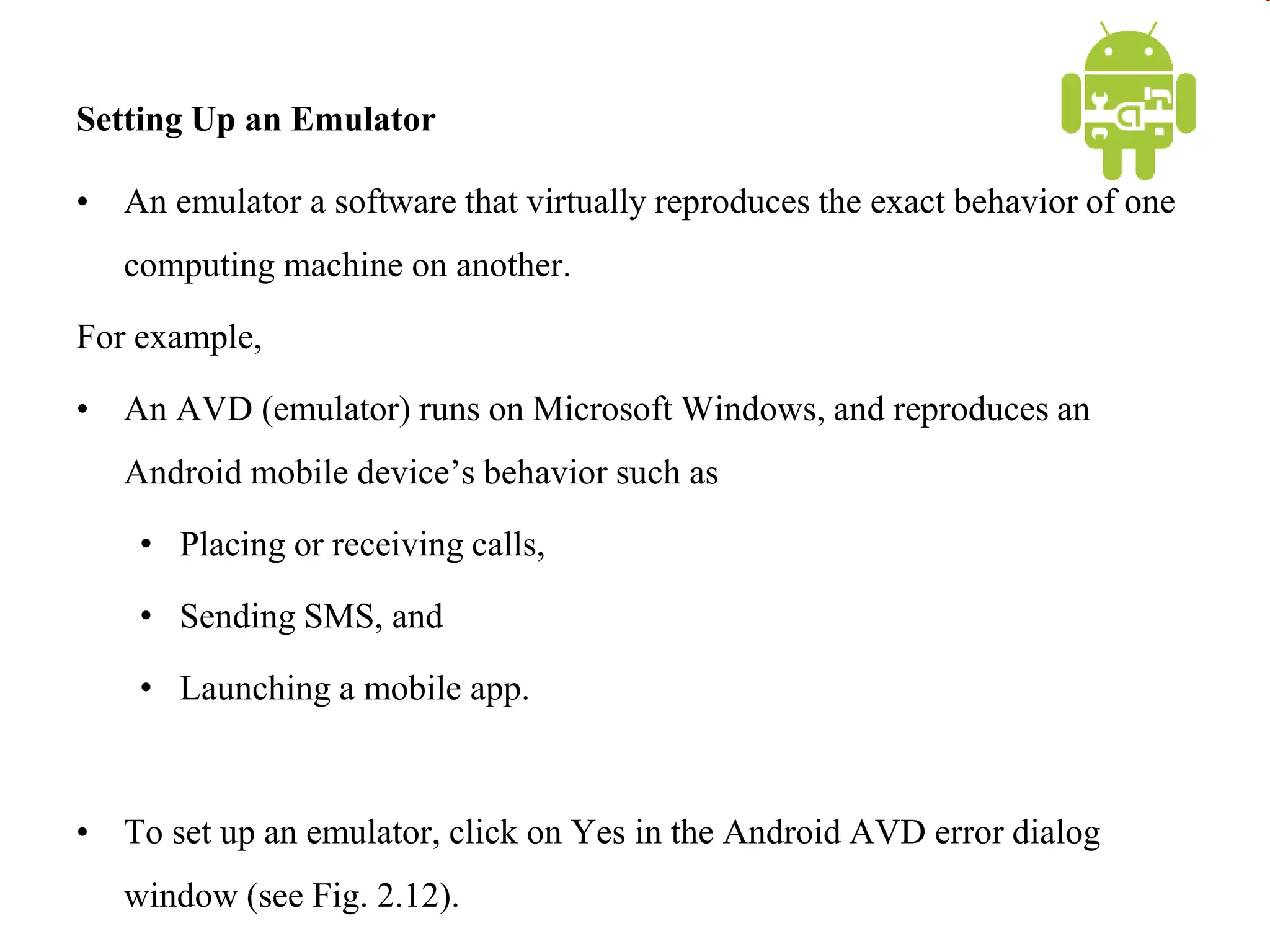 Setting Up an Emulator
• An emulator a software that virtually reproduces the exact behavior of one
computing machine on another.
For example,
• An AVD (emulator) runs on Microsoft Windows, and reproduces an
Android mobile device’s behavior such as
• Placing or receiving calls,
• Sending SMS, and
• Launching a mobile app.
• To set up an emulator, click on Yes in the Android AVD error dialog
window (see Fig. 2.12).
 