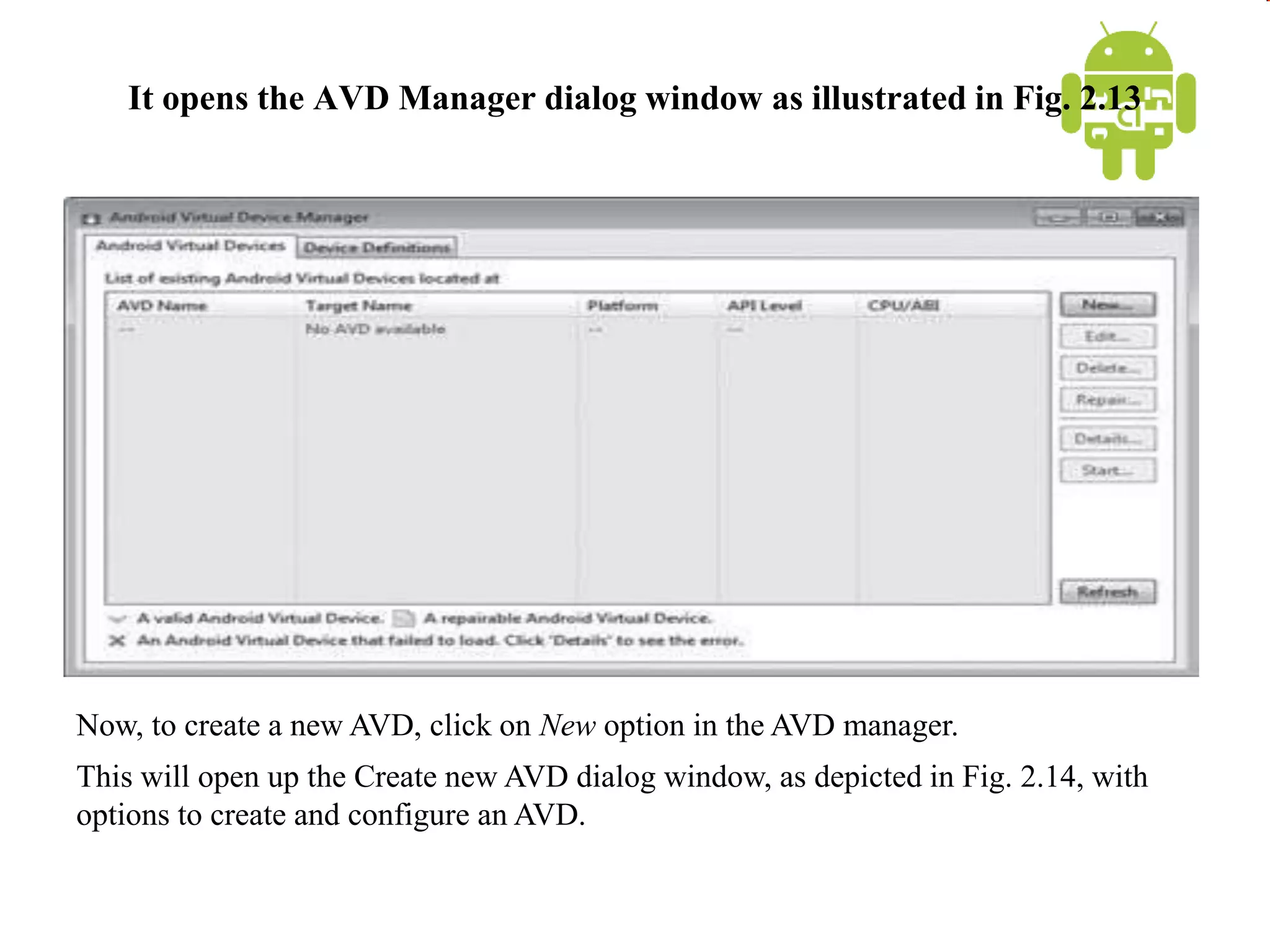 It opens the AVD Manager dialog window as illustrated in Fig. 2.13
Now, to create a new AVD, click on New option in the AVD manager.
This will open up the Create new AVD dialog window, as depicted in Fig. 2.14, with
options to create and configure an AVD.
 